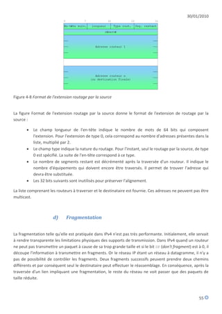 30/01/2010




Figure 4-8 Format de l'extension routage par la source


La figure Format de l'extension routage par la source donne le format de l'extension de routage par la
source :

          Le champ longueur de l'en-tête indique le nombre de mots de 64 bits qui composent
           l'extension. Pour l'extension de type 0, cela correspond au nombre d'adresses présentes dans la
           liste, multiplié par 2.
          Le champ type indique la nature du routage. Pour l'instant, seul le routage par la source, de type
           0 est spécifié. La suite de l'en-tête correspond à ce type.
          Le nombre de segments restant est décrémenté après la traversée d'un routeur. Il indique le
           nombre d'équipements qui doivent encore être traversés. Il permet de trouver l'adresse qui
           devra être substituée.
          Les 32 bits suivants sont inutilisés pour préserver l'alignement.

La liste comprenant les routeurs à traverser et le destinataire est fournie. Ces adresses ne peuvent pas être
multicast.



                      d)      Fragmentation


La fragmentation telle qu'elle est pratiquée dans IPv4 n'est pas très performante. Initialement, elle servait
à rendre transparente les limitations physiques des supports de transmission. Dans IPv4 quand un routeur
ne peut pas transmettre un paquet à cause de sa trop grande taille et si le bit DF (don't fragment) est à 0, il
découpe l'information à transmettre en fragments. Or le réseau IP étant un réseau à datagramme, il n'y a
pas de possibilité de contrôler les fragments. Deux fragments successifs peuvent prendre deux chemins
différents et par conséquent seul le destinataire peut effectuer le réassemblage. En conséquence, après la
traversée d'un lien impliquant une fragmentation, le reste du réseau ne voit passer que des paquets de
taille réduite.



                                                                                                         55
 