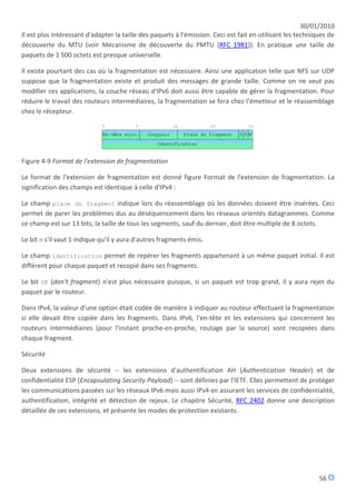 30/01/2010
Il est plus intéressant d'adapter la taille des paquets à l'émission. Ceci est fait en utilisant les techniques de
découverte du MTU (voir Mécanisme de découverte du PMTU (RFC 1981)). En pratique une taille de
paquets de 1 500 octets est presque universelle.

Il existe pourtant des cas où la fragmentation est nécessaire. Ainsi une application telle que NFS sur UDP
suppose que la fragmentation existe et produit des messages de grande taille. Comme on ne veut pas
modifier ces applications, la couche réseau d'IPv6 doit aussi être capable de gérer la fragmentation. Pour
réduire le travail des routeurs intermédiaires, la fragmentation se fera chez l'émetteur et le réassemblage
chez le récepteur.




Figure 4-9 Format de l'extension de fragmentation

Le format de l'extension de fragmentation est donné figure Format de l'extension de fragmentation. La
signification des champs est identique à celle d'IPv4 :

Le champ place du fragment indique lors du réassemblage où les données doivent être insérées. Ceci
permet de parer les problèmes dus au déséquencement dans les réseaux orientés datagrammes. Comme
ce champ est sur 13 bits, la taille de tous les segments, sauf du dernier, doit être multiple de 8 octets.

Le bit M s'il vaut 1 indique qu'il y aura d'autres fragments émis.

Le champ identification permet de repérer les fragments appartenant à un même paquet initial. Il est
différent pour chaque paquet et recopié dans ses fragments.

Le bit DF (don't fragment) n'est plus nécessaire puisque, si un paquet est trop grand, il y aura rejet du
paquet par le routeur.

Dans IPv4, la valeur d'une option était codée de manière à indiquer au routeur effectuant la fragmentation
si elle devait être copiée dans les fragments. Dans IPv6, l'en-tête et les extensions qui concernent les
routeurs intermédiaires (pour l'instant proche-en-proche, routage par la source) sont recopiées dans
chaque fragment.

Sécurité

Deux extensions de sécurité -- les extensions d'authentification AH (Authentication Header) et de
confidentialité ESP (Encapsulating Security Payload) -- sont définies par l'IETF. Elles permettent de protéger
les communications passées sur les réseaux IPv6 mais aussi IPv4 en assurant les services de confidentialité,
authentification, intégrité et détection de rejeux. Le chapitre Sécurité, RFC 2402 donne une description
détaillée de ces extensions, et présente les modes de protection existants.




                                                                                                            56
 