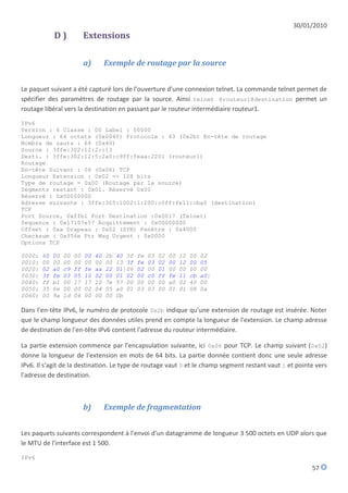 30/01/2010
             D)             Extensions

                            a)        Exemple de routage par la source


Le paquet suivant a été capturé lors de l'ouverture d'une connexion telnet. La commande telnet permet de
spécifier des paramètres de routage par la source. Ainsi telnet @routeur1@destination permet un
routage libéral vers la destination en passant par le routeur intermédiaire routeur1.

IPv6
Version : 6 Classe : 00 Label : 00000
Longueur : 64 octets (0x0040) Protocole : 43 (0x2b) En-tête de routage
Nombre de sauts : 64 (0x40)
Source : 3ffe:302:12:2::13
Desti. : 3ffe:302:12:5:2a0:c9ff:feaa:2201 (routeur1)
Routage
En-tête Suivant : 06 (0x06) TCP
Longueur Extension : 0x02 => 128 bits
Type de routage = 0x00 (Routage par la source)
Segments restant : 0x01. Réservé 0x00
Réservé : 0x00000000
Adresse suivante : 3ffe:305:1002:1:200:c0ff:fe11:cba0 (destination)
TCP
Port Source, 0xffb1 Port Destination :0x0017 (Telnet)
Sequence : 0x17107e57 Acquittement : 0x00000000
Offset : 0xa Drapeau : 0x02 (SYN) Fenêtre : 0x4000
Checksum : 0x356e Ptr Msg Urgent : 0x0000
Options TCP

0000:   60   00   00   00   00   40   2b   40 3f   fe   03   02   00   12   00   02
0010:   00   00   00   00   00   00   00   13 3f   fe   03   02   00   12   00   05
0020:   02   a0   c9   ff   fe   aa   22   01|06   02   00   01   00   00   00   00
0030:   3f   fe   03   05   10   02   00   01 02   00   c0   ff   fe   11   cb   a0|
0040:   ff   b1   00   17   17   10   7e   57 00   00   00   00   a0   02   40   00
0050:   35   6e   00   00   02   04   05   a0 01   03   03   00   01   01   08   0a
0060:   00   9a   1d   04   00   00   00   0b

Dans l'en-tête IPv6, le numéro de protocole 0x2b indique qu'une extension de routage est insérée. Noter
que le champ longueur des données utiles prend en compte la longueur de l'extension. Le champ adresse
de destination de l'en-tête IPv6 contient l'adresse du routeur intermédiaire.

La partie extension commence par l'encapsulation suivante, ici 0x06 pour TCP. Le champ suivant (0x02)
donne la longueur de l'extension en mots de 64 bits. La partie donnée contient donc une seule adresse
IPv6. Il s'agit de la destination. Le type de routage vaut 0 et le champ segment restant vaut 1 et pointe vers
l'adresse de destination.



                            b)        Exemple de fragmentation


Les paquets suivants correspondent à l'envoi d'un datagramme de longueur 3 500 octets en UDP alors que
le MTU de l'interface est 1 500.

IPv6
                                                                                                        57
 