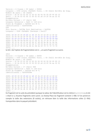 30/01/2010
Version : 6 Classe : 00 Label : 00000
Longueur : 1456 octets (0x05b0) Proto. : 44 (0x2c) En-tête de frag.
Nombre de sauts : 64 (0x40)
Source : 3f fe 03 02 00 12 00 02 00 00 00 00 00 00 00 13
Desti. : 3f fe 03 02 00 12 00 05 02 a0 c9 ff fe aa 22 01
Fragmentation
En-tête Suivant : 17 (0x11) UDP
Longueur Extension : 0x02 => 128 bits
Place du Fragment : 0x0000 bit M =1
Identificateur : 0x0000008e
UDP
Port Source : 0xf38e Port Destination : 0x000d
Longueur : 3508 (0x0db4) Checksum : 0xc227

0000: 60 00 00 00 05 b0 2c 40 3f fe 03 02 00 12 00 02
0010: 00 00 00 00 00 00 00 13 3f fe 03 02 00 12 00 05
0020: 02 a0 c9 ff fe aa 22 01|11 02 00 01 00 00 00 8e|
0030: f3 8e 00 0d 0d b4 c2 27 30 31 32 33 34 35 36 37
0040: 38 39 41 42 43 44 45 46 47 48 49 4a 4b 4c 4d 4e
0050: 4f 50 51 52 53 54 55 56 57 58 59 5a 61 62 63 64
0060: 65 66 67 68 69 6a 6b 6c 6d 6e 6f 70 71 72 73 74
0070: ...
Le bit M de l'option de fragmentation est à 1, un autre fragment va suivre.

IPv6
Version : 6 Classe : 00 Label : 00000
Longueur : 1456 octets (0x05b0) Proto. : 44 (0x2c) En-tête de frag.
Nombre de sauts : 64 (0x40)
Source : 3f fe 03 02 00 12 00 02 00 00 00 00 00 00 00 13
Desti. : 3f fe 03 02 00 12 00 05 02 a0 c9 ff fe aa 22 01
Fragmentation
En-tête Suivant : 17 (0x11) UDP
Longueur Extension : 0x02 => 128 bits
Place du Fragment : 0x05a8 bit M =1
Identificateur : 0x0000008e

0000:   60 00   00   00   05   b0   2c   40 3f   fe   03   02   00   12   00   02
0010:   00 00   00   00   00   00   00   13 3f   fe   03   02   00   12   00   05
0020:   02 a0   c9   ff   fe   aa   22   01|11   02   05   a9   00   00   00   8e|
0030:   45 46   47   48   49   4a   4b   4c 4d   4e   4f   50   51   52   53   54
0040:   55 56   57   58   59   5a   61   62 63   64   65   66   67   68   69   6a
0050:   6b 6c   6d   6e   6f   70   71   72 73   74   75   76   77   78   79   7a
0060:   30 31   32   33   34   35   36   37 38   39   41   42   43   44   45   46
0070:   47 48   49   4a   4b   4c   4d   4e 4f   50   51   52   53   54   55   56
0080:   ...
Ce fragment est la suite du précédent puisque la valeur de l'identificateur est la même (0x0000008e), le bit
M étant à 1, d'autres fragments vont suivre. Le champ Place du fragment contient 1 448. Si l'on prend en
compte la taille des extensions (8 octets), on retrouve bien la taille des informations utiles (1 456)
transportées dans le paquet précédent.




                                                                                                      58
 