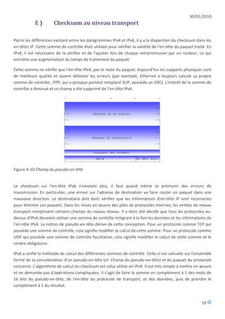 30/01/2010
            E)        Checksum au niveau transport

Parmi les différences existant entre les datagrammes IPv4 et IPv6, il y a la disparition du checksum dans les
en-têtes IP. Cette somme de contrôle était utilisée pour vérifier la validité de l'en-tête du paquet traité. En
IPv4, il est nécessaire de la vérifier et de l'ajuster lors de chaque retransmission par un routeur, ce qui
entraîne une augmentation du temps de traitement du paquet.

Cette somme ne vérifie que l'en-tête IPv4, pas le reste du paquet. Aujourd'hui les supports physiques sont
de meilleure qualité et savent détecter les erreurs (par exemple, Ethernet a toujours calculé sa propre
somme de contrôle ; PPP, qui a presque partout remplacé SLIP, possède un CRC). L'intérêt de la somme de
contrôle a diminué et ce champ a été supprimé de l'en-tête IPv6.




Figure 4-10 Champ du pseudo-en-tête


Le checksum sur l'en-tête IPv6 n'existant plus, il faut quand même se prémunir des erreurs de
transmission. En particulier, une erreur sur l'adresse de destination va faire router un paquet dans une
mauvaise direction. Le destinataire doit donc vérifier que les informations d'en-tête IP sont incorrectes
pour éliminer ces paquets. Dans les mises en œuvre des piles de protocoles Internet, les entités de niveau
transport remplissent certains champs du niveau réseau. Il a donc été décidé que tous les protocoles au-
dessus d'IPv6 devaient utiliser une somme de contrôle intégrant à la fois les données et les informations de
l'en-tête IPv6. La notion de pseudo-en-tête dérive de cette conception. Pour un protocole comme TCP qui
possède une somme de contrôle, cela signifie modifier le calcul de cette somme. Pour un protocole comme
UDP qui possède une somme de contrôle facultative, cela signifie modifier le calcul de cette somme et le
rendre obligatoire.

IPv6 a unifié la méthode de calcul des différentes sommes de contrôle. Celle-ci est calculée sur l'ensemble
formé de la concaténation d'un pseudo-en-tête (cf. Champ du pseudo-en-tête) et du paquet du protocole
concerné. L'algorithme de calcul du checksum est celui utilisé en IPv4. Il est très simple à mettre en œuvre
et ne demande pas d'opérations compliquées. Il s'agit de faire la somme en complément à 1 des mots de
16 bits du pseudo-en-tête, de l'en-tête du protocole de transport, et des données, puis de prendre le
complément à 1 du résultat.


                                                                                                         59
 