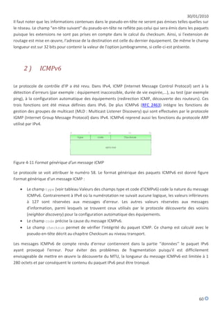 30/01/2010
Il faut noter que les informations contenues dans le pseudo-en-tête ne seront pas émises telles quelles sur
le réseau. Le champ "en-tête suivant" du pseudo-en-tête ne reflète pas celui qui sera émis dans les paquets
puisque les extensions ne sont pas prises en compte dans le calcul du checksum. Ainsi, si l'extension de
routage est mise en œuvre, l'adresse de la destination est celle du dernier équipement. De même le champ
longueur est sur 32 bits pour contenir la valeur de l'option jumbogramme, si celle-ci est présente.



       2)     ICMPv6

Le protocole de contrôle d'IP a été revu. Dans IPv4, ICMP (Internet Message Control Protocol) sert à la
détection d'erreurs (par exemple : équipement inaccessible, durée de vie expirée,...), au test (par exemple
ping), à la configuration automatique des équipements (redirection ICMP, découverte des routeurs). Ces
trois fonctions ont été mieux définies dans IPv6. De plus ICMPv6 (RFC 2463) intègre les fonctions de
gestion des groupes de multicast (MLD : Multicast Listener Discovery) qui sont effectuées par le protocole
IGMP (Internet Group Message Protocol) dans IPv4. ICMPv6 reprend aussi les fonctions du protocole ARP
utilisé par IPv4.




Figure 4-11 Format générique d'un message ICMP

Le protocole se voit attribuer le numéro 58. Le format générique des paquets ICMPv6 est donné figure
Format générique d'un message ICMP :

      Le champ type (voir tableau Valeurs des champs type et code d'ICMPv6) code la nature du message
       ICMPv6. Contrairement à IPv4 où la numérotation ne suivait aucune logique, les valeurs inférieures
       à 127 sont réservées aux messages d'erreur. Les autres valeurs réservées aux messages
       d'information, parmi lesquels se trouvent ceux utilisés par le protocole découverte des voisins
       (neighbor discovery) pour la configuration automatique des équipements.
      Le champ code précise la cause du message ICMPv6.
      Le champ checksum permet de vérifier l'intégrité du paquet ICMP. Ce champ est calculé avec le
       pseudo-en-tête décrit au chapitre Checksum au niveau transport.

Les messages ICMPv6 de compte rendu d'erreur contiennent dans la partie ‘’données’’ le paquet IPv6
ayant provoqué l'erreur. Pour éviter des problèmes de fragmentation puisqu'il est difficilement
envisageable de mettre en œuvre la découverte du MTU, la longueur du message ICMPv6 est limitée à 1
280 octets et par conséquent le contenu du paquet IPv6 peut être tronqué.




                                                                                                     60
 