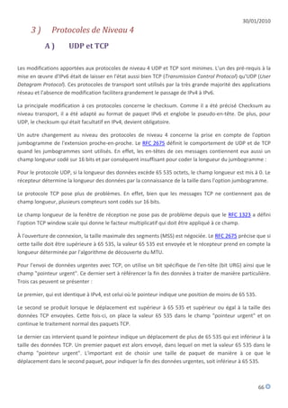 30/01/2010
     3)       Protocoles de Niveau 4
           A)         UDP et TCP

Les modifications apportées aux protocoles de niveau 4 UDP et TCP sont minimes. L'un des pré-requis à la
mise en œuvre d'IPv6 était de laisser en l'état aussi bien TCP (Transmission Control Protocol) qu'UDP (User
Datagram Protocol). Ces protocoles de transport sont utilisés par la très grande majorité des applications
réseau et l'absence de modification facilitera grandement le passage de IPv4 à IPv6.

La principale modification à ces protocoles concerne le checksum. Comme il a été précisé Checksum au
niveau transport, il a été adapté au format de paquet IPv6 et englobe le pseudo-en-tête. De plus, pour
UDP, le checksum qui était facultatif en IPv4, devient obligatoire.

Un autre changement au niveau des protocoles de niveau 4 concerne la prise en compte de l'option
jumbogramme de l'extension proche-en-proche. Le RFC 2675 définit le comportement de UDP et de TCP
quand les jumbogrammes sont utilisés. En effet, les en-têtes de ces messages contiennent eux aussi un
champ longueur codé sur 16 bits et par conséquent insuffisant pour coder la longueur du jumbogramme :

Pour le protocole UDP, si la longueur des données excède 65 535 octets, le champ longueur est mis à 0. Le
récepteur détermine la longueur des données par la connaissance de la taille dans l'option jumbogramme.

Le protocole TCP pose plus de problèmes. En effet, bien que les messages TCP ne contiennent pas de
champ longueur, plusieurs compteurs sont codés sur 16 bits.

Le champ longueur de la fenêtre de réception ne pose pas de problème depuis que le RFC 1323 a défini
l'option TCP window scale qui donne le facteur multiplicatif qui doit être appliqué à ce champ.

À l'ouverture de connexion, la taille maximale des segments (MSS) est négociée. Le RFC 2675 précise que si
cette taille doit être supérieure à 65 535, la valeur 65 535 est envoyée et le récepteur prend en compte la
longueur déterminée par l'algorithme de découverte du MTU.

Pour l'envoi de données urgentes avec TCP, on utilise un bit spécifique de l'en-tête (bit URG) ainsi que le
champ "pointeur urgent". Ce dernier sert à référencer la fin des données à traiter de manière particulière.
Trois cas peuvent se présenter :

Le premier, qui est identique à IPv4, est celui où le pointeur indique une position de moins de 65 535.

Le second se produit lorsque le déplacement est supérieur à 65 535 et supérieur ou égal à la taille des
données TCP envoyées. Cette fois-ci, on place la valeur 65 535 dans le champ "pointeur urgent" et on
continue le traitement normal des paquets TCP.

Le dernier cas intervient quand le pointeur indique un déplacement de plus de 65 535 qui est inférieur à la
taille des données TCP. Un premier paquet est alors envoyé, dans lequel on met la valeur 65 535 dans le
champ "pointeur urgent". L'important est de choisir une taille de paquet de manière à ce que le
déplacement dans le second paquet, pour indiquer la fin des données urgentes, soit inférieur à 65 535.



                                                                                                          66
 