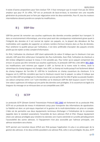 30/01/2010
Il existe d'autres propositions pour faire évoluer TCP. Il faut remarquer que le travail n'est pas de même
ampleur que pour IP. En effet, TCP est un protocole de bout-en-bout, la transition vers une nouvelle
génération du protocole peut se faire par négociation entre les deux extrémités. Pour IP, tous les routeurs
intermédiaires doivent prendre en compte les modifications.



           B)         UDP-lite

UDP-lite permet de remonter aux couches supérieures des données erronées pendant leur transport. Si
dans un environnement informatique, une erreur peut avoir des conséquences relativement grave quant à
l'intégrité des données et il est normal de rejeter ces paquets, or, la plupart des décodeurs de flux
multimédias sont capables de supporter un certains nombre d'erreurs binaires dans un flux de données.
Pour améliorer la qualité perçue par l'utilisateur, il est donc préférable d'accepter des paquets erronés
plutôt que de rejeter un bloc complet d'information.

En IPv4, l'utilisation du checksum UDP étant optionnelle (la valeur 0 indique que le checksum n'est pas
calculé), UDP peut être utilisé pour transporter des flux multimédia. Avec IPv6, l'utilisation du checksum a
été rendue obligatoire puisque le niveau 3 n'en possède pas. Pour éviter qu'un paquet comportant des
erreurs ne puisse pas être remonté aux couches supérieures, le protocole UDP-lite a été défini RFC 3828.
Les modifications sont minimes par rapport à UDP. Le format de la trame reste le même, seule la
sémantique du champ longueur est changée. Avec UDP, ce champ est inutile puisqu'il est facilement déduit
du champ longueur de l'en-tête IP. UDP-lite le transforme en champ couverture du checksum. Si la
longueur est 0, UDP-lite considère que tout le checksum couvre tout le paquet. La valeur 8 indique que
seul l'en-tête UDP est protégé par le checksum (ainsi qu'une partie de l'en-tête IP grâce au pseudo-header).
Les valeurs comprises entre 1 et 7 sont interdites car le checksum UDP-lite doit toujours couvrir l'en-tête.
Une valeur supérieure à 8 indique qu'une partie des données sont protégées. Si la couverture est égale à la
longueur du message on se retrouve dans un cas compatible avec UDP.



           C)         SCTP

Le protocole SCTP (Stream Control Transmission Protocol) RFC 2960 est fortement lié au protocole IPv6.
SCTP est un protocole de niveau 4 initialement conçu pour transporter des informations de signalisation.
La fiabilité est donc un pré-requis important et la gestion de la multi-domiciliation est prise en compte.
L'idée est de permettre aux deux équipements terminaux d'échanger à l'initialisation de la connexion
(appelée dans le standard association), l'ensemble de leurs adresses IPv4 et IPv6. Chaque équipement
choisi une adresse privilégiée pour émettre les données vers l'autre extrémité et surveille périodiquement
l'accessibilité des autres adresses. Si l'équipement n'est plus accessible par l'adresse principale, une
adresse secondaire sera choisie.

SCTP permet une transition douce d'IPv4 vers IPv6 puisque l'application n'a plus à se préoccuper de la
gestion des adresses. Si les deux entités possèdent une adresse IPv6, celle-ci sera privilégiée. De plus, SCTP

                                                                                                        67
 