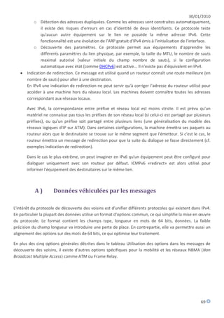 30/01/2010
           o Détection des adresses dupliquées. Comme les adresses sont construites automatiquement,
               il existe des risques d'erreurs en cas d'identité de deux identifiants. Ce protocole teste
               qu'aucun autre équipement sur le lien ne possède la même adresse IPv6. Cette
               fonctionnalité est une évolution de l'ARP gratuit d'IPv4 émis à l'initialisation de l'interface.
           o Découverte des paramètres. Ce protocole permet aux équipements d'apprendre les
               différents paramètres du lien physique, par exemple, la taille du MTU, le nombre de sauts
               maximal autorisé (valeur initiale du champ nombre de sauts), si la configuration
               automatique avec état (comme DHCPv6) est active... Il n'existe pas d'équivalent en IPv4.
      Indication de redirection. Ce message est utilisé quand un routeur connaît une route meilleure (en
       nombre de sauts) pour aller à une destination.
       En IPv4 une indication de redirection ne peut servir qu'à corriger l'adresse du routeur utilisé pour
       accéder à une machine hors du réseau local. Les machines doivent connaître toutes les adresses
       correspondant aux réseaux locaux.

       Avec IPv6, la correspondance entre préfixe et réseau local est moins stricte. Il est prévu qu'un
       matériel ne connaisse pas tous les préfixes de son réseau local (si celui-ci est partagé par plusieurs
       préfixes), ou qu'un préfixe soit partagé entre plusieurs liens (une généralisation du modèle des
       réseaux logiques d'IP sur ATM). Dans certaines configurations, la machine émettra ses paquets au
       routeur alors que le destinataire se trouve sur le même segment que l'émetteur. Si c'est le cas, le
       routeur émettra un message de redirection pour que la suite du dialogue se fasse directement (cf.
       exemples Indication de redirection).

       Dans le cas le plus extrême, on peut imaginer en IPv6 qu'un équipement peut être configuré pour
       dialoguer uniquement avec son routeur par défaut. ICMPv6 «redirect» est alors utilisé pour
       informer l'équipement des destinataires sur le même lien.



           A)         Données véhiculées par les messages

L'intérêt du protocole de découverte des voisins est d'unifier différents protocoles qui existent dans IPv4.
En particulier la plupart des données utilise un format d'options commun, ce qui simplifie la mise en œuvre
du protocole. Le format contient les champs type, longueur en mots de 64 bits, données. La faible
précision du champ longueur va introduire une perte de place. En contrepartie, elle va permettre aussi un
alignement des options sur des mots de 64 bits, ce qui optimise leur traitement.

En plus des cinq options générales décrites dans le tableau Utilisation des options dans les messages de
découverte des voisins, il existe d'autres options spécifiques pour la mobilité et les réseaux NBMA (Non
Broadcast Multiple Access) comme ATM ou Frame Relay.




                                                                                                          69
 
