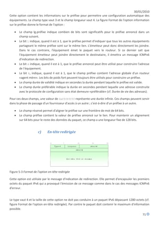 30/01/2010
Cette option contient les informations sur le préfixe pour permettre une configuration automatique des
équipements. Le champ type vaut 3 et le champ longueur vaut 4. La figure Format de l'option information
sur le préfixe donne le format de l'option :

      Le champ lg.préfixe indique combien de bits sont significatifs pour le préfixe annoncé dans un
       champ suivant.
      Le bit L indique, quand il est à 1, que le préfixe permet d'indiquer que tous les autres équipements
       partageant le même préfixe sont sur le même lien. L'émetteur peut donc directement les joindre.
       Dans le cas contraire, l'équipement émet le paquet vers le routeur. Si ce dernier sait que
       l'équipement émetteur peut joindre directement le destinataire, il émettra un message ICMPv6
       d'indication de redirection.
      Le bit A indique, quand il est à 1, que le préfixe annoncé peut être utilisé pour construire l'adresse
       de l'équipement.
      Le bit R, indique, quand il est à 1, que le champ préfixe contient l'adresse globale d'un routeur
       «agent mère». Les bits de poids fort peuvent toujours être utilisés pour construire un préfixe.
      Le champ durée de validité indique en secondes la durée pendant laquelle le préfixe est valide.
      Le champ durée préférable indique la durée en secondes pendant laquelle une adresse construite
       avec le protocole de configuration sans état demeure «préférable» (cf. Durée de vie des adresses).

Pour ces deux champs, une valeur de 0xffffffff représente une durée infinie. Ces champs peuvent servir
dans la phase de passage d'un fournisseur d'accès à un autre ; c'est-à-dire d'un préfixe à un autre.

      Le champ réservé permet d'aligner le préfixe sur une frontière de mot de 64 bits.
      Le champ préfixe contient la valeur de préfixe annoncé sur le lien. Pour maintenir un alignement
       sur 64 bits pour le reste des données du paquet, ce champ a une longueur fixe de 128 bits.


                      c)     En-tête redirigée




Figure 5-3 Format de l'option en-tête redirigée

Cette option est utilisée par le message d'indication de redirection. Elle permet d'encapsuler les premiers
octets du paquet IPv6 qui a provoqué l'émission de ce message comme dans le cas des messages ICMPv6
d'erreur.


Le type vaut 4 et la taille de cette option ne doit pas conduire à un paquet IPv6 dépassant 1280 octets (cf.
figure Format de l'option en-tête redirigée). Par contre le paquet doit contenir le maximum d'information
possible.
                                                                                                       71
 