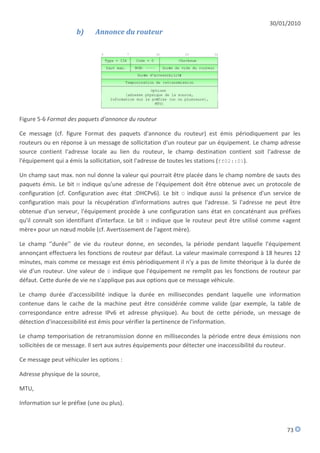 30/01/2010
                      b)     Annonce du routeur




Figure 5-6 Format des paquets d'annonce du routeur

Ce message (cf. figure Format des paquets d'annonce du routeur) est émis périodiquement par les
routeurs ou en réponse à un message de sollicitation d'un routeur par un équipement. Le champ adresse
source contient l'adresse locale au lien du routeur, le champ destination contient soit l'adresse de
l'équipement qui a émis la sollicitation, soit l'adresse de toutes les stations (ff02::01).

Un champ saut max. non nul donne la valeur qui pourrait être placée dans le champ nombre de sauts des
paquets émis. Le bit M indique qu'une adresse de l'équipement doit être obtenue avec un protocole de
configuration (cf. Configuration avec état :DHCPv6). Le bit O indique aussi la présence d'un service de
configuration mais pour la récupération d'informations autres que l'adresse. Si l'adresse ne peut être
obtenue d'un serveur, l'équipement procède à une configuration sans état en concaténant aux préfixes
qu'il connaît son identifiant d'interface. Le bit H indique que le routeur peut être utilisé comme «agent
mère» pour un nœud mobile (cf. Avertissement de l'agent mère).

Le champ ‘’durée’’ de vie du routeur donne, en secondes, la période pendant laquelle l'équipement
annonçant effectuera les fonctions de routeur par défaut. La valeur maximale correspond à 18 heures 12
minutes, mais comme ce message est émis périodiquement il n'y a pas de limite théorique à la durée de
vie d'un routeur. Une valeur de 0 indique que l'équipement ne remplit pas les fonctions de routeur par
défaut. Cette durée de vie ne s'applique pas aux options que ce message véhicule.

Le champ durée d'accessibilité indique la durée en millisecondes pendant laquelle une information
contenue dans le cache de la machine peut être considérée comme valide (par exemple, la table de
correspondance entre adresse IPv6 et adresse physique). Au bout de cette période, un message de
détection d'inaccessibilité est émis pour vérifier la pertinence de l'information.

Le champ temporisation de retransmission donne en millisecondes la période entre deux émissions non
sollicitées de ce message. Il sert aux autres équipements pour détecter une inaccessibilité du routeur.

Ce message peut véhiculer les options :

Adresse physique de la source,

MTU,

Information sur le préfixe (une ou plus).



                                                                                                   73
 