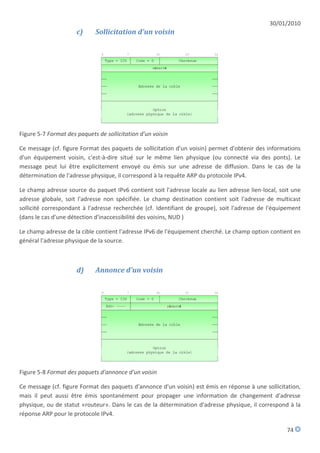 30/01/2010
                      c)     Sollicitation d'un voisin




Figure 5-7 Format des paquets de sollicitation d'un voisin

Ce message (cf. figure Format des paquets de sollicitation d'un voisin) permet d'obtenir des informations
d'un équipement voisin, c'est-à-dire situé sur le même lien physique (ou connecté via des ponts). Le
message peut lui être explicitement envoyé ou émis sur une adresse de diffusion. Dans le cas de la
détermination de l'adresse physique, il correspond à la requête ARP du protocole IPv4.

Le champ adresse source du paquet IPv6 contient soit l'adresse locale au lien adresse lien-local, soit une
adresse globale, soit l'adresse non spécifiée. Le champ destination contient soit l'adresse de multicast
sollicité correspondant à l'adresse recherchée (cf. Identifiant de groupe), soit l'adresse de l'équipement
(dans le cas d'une détection d'inaccessibilité des voisins, NUD )

Le champ adresse de la cible contient l'adresse IPv6 de l'équipement cherché. Le champ option contient en
général l'adresse physique de la source.



                      d)     Annonce d'un voisin




Figure 5-8 Format des paquets d'annonce d'un voisin

Ce message (cf. figure Format des paquets d'annonce d'un voisin) est émis en réponse à une sollicitation,
mais il peut aussi être émis spontanément pour propager une information de changement d'adresse
physique, ou de statut «routeur». Dans le cas de la détermination d'adresse physique, il correspond à la
réponse ARP pour le protocole IPv4.

                                                                                                    74
 