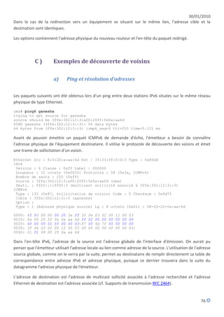 30/01/2010
Dans le cas de la redirection vers un équipement se situant sur le même lien, l'adresse cible et la
destination sont identiques.

Les options contiennent l'adresse physique du nouveau routeur et l'en-tête du paquet redirigé.




             C)             Exemples de découverte de voisins

                            a)        Ping et résolution d'adresses


Les paquets suivants ont été obtenus lors d'un ping entre deux stations IPv6 situées sur le même réseau
physique de type Ethernet.
uma# ping6 ganesha
trying to get source for ganesha
source should be 3ffe:302:12:3:a00:20ff:fe0a:aa6d
PING ganesha (3ffe:302:12:3::3): 56 data bytes
64 bytes from 3ffe:302:12:3::3: icmp6_seq=0 ttl=255 time=5.121 ms

Avant de pouvoir émettre un paquet ICMPv6 de demande d'écho, l'émetteur a besoin de connaître
l'adresse physique de l'équipement destinataire. Il utilise le protocole de découverte des voisins et émet
une trame de sollicitation d'un voisin.

Ethernet Src : 8:0:20:a:aa:6d Dst : 33:33:ff:0:0:3 Type : 0x86dd
IPv6
 Version : 6 Classe : 0xf0 Label : 000000
 Longueur : 32 octets (0x0020) Protocole : 58 (0x3a, ICMPv6)
 Nombre de sauts : 255 (0xff)
 Source : 3ffe:302:12:3:a00:20ff:fe0a:aa6d (uma)
 Desti. : ff02::1:ff00:3 (multicast sollicité associé à 3ffe:302:12:3::3)
ICMPv6
 Type : 135 (0x87, Sollicitation de voisin) Code : 0 Checksum : 0x4d7f
 Cible : 3ffe:302:12:3::3 (ganesha)
 Option :
 Type : 1 (Adresse physique source) Lg : 8 octets (0x01) : 08-00-20-0a-aa-6d

0000:   6f   00   00   00   00   20   3a   ff 3f   fe   03   02   00   12   00   03
0010:   0a   00   20   ff   fe   0a   aa   6d ff   02   00   00   00   00   00   00
0020:   00   00   00   01   ff   00   00   03|87   00   4d   7f   00   00   00   00
0030:   3f   fe   03   02   00   12   00   03 00   00   00   00   00   00   00   03|
0040:   01   01   08   00   20   0a   aa   6d

Dans l'en-tête IPv6, l'adresse de la source est l'adresse globale de l'interface d'émission. On aurait pu
penser que l'émetteur utilisait l'adresse locale au lien comme adresse de la source. L'utilisation de l'adresse
source globale, comme on le verra par la suite, permet au destinataire de remplir directement sa table de
correspondance entre adresse IPv6 et adresse physique, puisque ce dernier trouvera dans la suite du
datagramme l'adresse physique de l'émetteur.

L'adresse de destination est l'adresse de multicast sollicité associée à l'adresse recherchée et l'adresse
Ethernet de destination est l'adresse associée (cf. Supports de transmission RFC 2464).


                                                                                                         76
 