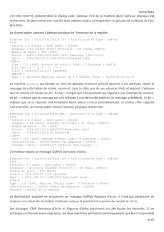 30/01/2010
L'en-tête ICMPv6 contient dans le champ cible l'adresse IPv6 de la machine dont l'adresse physique est
recherchée. On peut remarquer que les trois derniers octets correspondent au groupe de multicast de l'en-
tête IPv6.

Le champ option contient l'adresse physique de l'émetteur de la requête.

Ethernet Src : 1a:0:20:c:7a:34 Dst : 8:0:20:a:aa:6d Type : 0x86dd
IPv6
 Version : 6 Classe : 0xf0 Label : 000000
 Longueur : 32 octets (0x20) Protocole : 58 (0x3a, ICMPv6)
 Nombre de sauts : 255 (0xff)
 Source : fe80::1800:20ff:fe0c:7a34 (ganesha, lien-local)
 Desti. : 3ffe:302:12:3:0a00:20ff:fe0a:aa6d (uma)
ICMPv6
 Type : 136 (0x88, Annonce de voisin) Code : 0 Checksum : 0xd7fb
 Bits (0x7) R = 1, S = 1, O = 1
 Cible : 3ffe:302:12:3::3 (ganesha)
 Option :
 Type : 2 (Adresse physique cible) Lg : 8 octets (0x01) : 1a-00-20-0c-7a-34

La machine ganesha, qui écoute sur tous les groupes multicast sollicité associés à ses adresses, reçoit le
message de sollicitation de voisin, reconnaît dans la cible une de ses adresses IPv6, et répond. L'adresse
source utilisée est locale au lien. Le bit R indique que l'équipement qui répond a une fonction de routeur.
Le bit S indique que ce message est une réponse à une demande explicite (le message précédent). Le bit O
indique que cette réponse doit remplacer toute valeur connue précédemment. Le champ cible rappelle
l'adresse IPv6. Le champ option donne l'adresse physique recherchée.

Ethernet Src : 8:0:20:a:aa:6d Dst : 1a:0:20:c:7a:34 Type : 0x86dd
IPv6
 Version : 6 Classe : 0x00 Label : 000000
 Longueur : 64 octets (0x0040) Protocole : 58 (0x3a, ICMPv6)
 Nombre de sauts : 255 (0xff)
 Source : 3ffe:302:12:3:a00:20ff:fe0a:aa6d (uma)
 Desti. : 3ffe:302:12:3::3 (ganesha)
ICMPv6
 Type : 128 (0x80, Demande d'écho) Code : 0 Checksum : 0x0f20
 Identificateur : 0x00c0 Numéro de séquence : 0x0000
 Données : Date : 0x3468c4c7.000631c7 Remplissage ...

L'émetteur envoie un message ICMPv6 Demande d'écho.

Ethernet Src : 1a:0:20:c:7a:34 Dst : 8:0:20:a:aa:6d Type : 0x86dd
IPv6
Version : 6 Classe : 0x00 Label : 000000
Longueur : 64 octets (0x0040) Protocole : 58 (0x3a, ICMPv6)
Nombre de sauts : 255 (0xff)
Source : 3ffe:302:12:3::3 (ganesha)
Desti. : 3ffe:302:12:3:a00:20ff:fe0a:aa6d (uma)
ICMPv6
Type : 129 (0x81, Réponse d'écho) Code : 0 Checksum : 0x0e20
Identificateur : 0x00c0 Numéro de séquence : 0x0000
Données : Celles de la demande

Le destinataire acquitte en retournant un message ICMPv6 Réponse d'écho. Il n'est pas nécessaire de
relancer une phase de résolution d'adresse puisque la précédente a permis de remplir le cache.

Les échanges ICMP Demande d'écho et Réponse d'écho continuent ensuite toutes les secondes. Si les
échanges continuent assez longtemps, les deux machines vérifieront périodiquement que le correspondant

                                                                                                     77
 