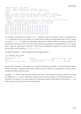 30/01/2010
 Nombre de sauts : 255 (0xff)
 Source : fe80::1800:200c:7a34 (ganesha, lien-local)
 Desti. : ff02::1 (multicast, tous les noeuds du lien)
ICMPv6
 Type : 134 (0x86, Annonce de routeur) Code : 0 Checksum : 0x773c
 Nombre de sauts : 0 (non précisé) Gestion d'adresse : 0 (Pas de DHCP)
 Validité : 6000 secondes (0x1770) Timers : 0, 0 (non précisés)
 Options :
  Type : 1 (Adresse physique source) Lg : 8 octets (0x01) : 1a-00-20-0c-7a-34
  Type : 3 (Information sur le préfixe) Lg : 32 octets (0x04)
   Drapeaux : L=1, A=1 Durée de validité : -1, -1 (infinie)
  Préfixe : 3ffe:302:12:3::/64
0000: 6f 00 00 00 00 38 3a ff fe 80 00 00 00 00 00 00
0010: 18 00 20 ff fe 0c 7a 34 ff 02 00 00 00 00 00 00
0020: 00 00 00 00 00 00 00 01|86 00 77 3c 00 00 17 70
0030: 00 00 00 00 00 00 00 00|01 01 1a 00 20 0c 7a 34|
0040: 03 04 40 c0 ff ff ff ff ff ff ff ff 00 00 00 00
0050: 3f fe 03 02 00 12 00 03 00 00 00 00 00 00 00 00

Ce message est envoyé par le routeur ganesha (l'adresse source est l'adresse locale, commençant par
fe80), à destination de tous les nœuds sur le câble Ethernet (adresse de destination IPv6 «Tous les nœuds
sur le lien» ff02::1 et l'adresse de destination physique est l'adresse MAC de multicast associée). Les
informations donnent la durée de vie de cette annonce, des paramètres de configuration pour les nœuds,
dont le type de construction d'adresse : mode d'auto-configuration stateless en créant une adresse
permanente à partir du préfixe 3ffe:302:12:3::/64.

La table de routage d'uma après réception de ce message contient :
uma# netstat -nrf inet6
Routing tables IPv6:
Destination                          Gateway                   Flags Refs Use Mtu Interf
default                              fe80::1800:20ff:fe0c:7a34 UGS    0   17 1500 le0
fe80::1800:20ff:fe0c:7a34            1a:0:20:c:7a:34 U         HDL    1   2   1500 le0
.....

La ligne avec le drapeau L correspond à une machine directement accessible, le champ Gateway contient
l'adresse IEEE 802. Il s'agit des informations contenues dans la table de correspondance construite par le
protocole de découverte des voisins.

Le routeur tuna avait lui aussi émis des annonces de routeur. On pourrait donc aussi enregistrer une route
par défaut via tuna ; mais le système ne conserve qu'une route par défaut, et la route possible par tuna
est ignorée. De même, il n'y a pas de ligne de correspondance adresse IPv6-adresse Ethernet pour tuna car
cette adresse n'a pas été utilisée comme destination.




                                                                                                    79
 