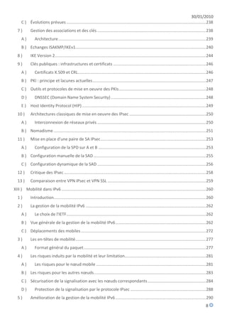 30/01/2010
     C ) Évolutions prévues .......................................................................................................................... 238
  7)         Gestion des associations et des clés ............................................................................................... 238
     A)         Architecture ................................................................................................................................. 239
     B ) Echanges ISAKMP/IKEv1.................................................................................................................. 240
  8)         IKE Version 2 .................................................................................................................................... 244
  9)         Clés publiques : infrastructures et certificats ................................................................................. 246
     A)         Certificats X.509 et CRL................................................................................................................ 246
     B ) PKI : principe et lacunes actuelles ................................................................................................... 247
     C ) Outils et protocoles de mise en oeuvre des PKIs ............................................................................ 248
     D)         DNSSEC (Domain Name System Security) ................................................................................... 248
     E ) Host Identity Protocol (HIP) ............................................................................................................ 249
  10 )       Architectures classiques de mise en oeuvre des IPsec ................................................................... 250
     A)         Interconnexion de réseaux privés ............................................................................................... 250
     B ) Nomadisme ..................................................................................................................................... 251
  11 )       Mise en place d'une paire de SA IPsec ............................................................................................ 253
     A)         Configuration de la SPD sur A et B .............................................................................................. 253
     B ) Configuration manuelle de la SAD .................................................................................................. 255
     C ) Configuration dynamique de la SAD ............................................................................................... 256
  12 )       Critique des IPsec ............................................................................................................................ 258
  13 )       Comparaison entre VPN IPsec et VPN SSL ...................................................................................... 259
XIII ) Mobilité dans IPv6 .............................................................................................................................. 260
  1)         Introduction..................................................................................................................................... 260
  2)         La gestion de la mobilité IPv6 ......................................................................................................... 262
     A)         Le choix de l'IETF.......................................................................................................................... 262
     B ) Vue générale de la gestion de la mobilité IPv6 ............................................................................... 262
     C ) Déplacements des mobiles ............................................................................................................. 272
  3)         Les en-têtes de mobilité .................................................................................................................. 277
     A)         Format général du paquet ........................................................................................................... 277
  4)         Les risques induits par la mobilité et leur limitation....................................................................... 281
     A)         Les risques pour le nœud mobile ................................................................................................ 281
     B ) Les risques pour les autres nœuds .................................................................................................. 283
     C ) Sécurisation de la signalisation avec les nœuds correspondants ................................................... 284
     D)         Protection de la signalisation par le protocole IPsec .................................................................. 288
  5)         Amélioration de la gestion de la mobilité IPv6 ............................................................................... 290
                                                                                                                                                             8
 