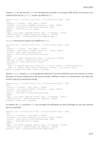 30/01/2010

Puisque uma ne sait pas que guma est directement accessible, le message ICMP d'écho est transmis vers
l'adresse Ethernet de ganesha, routeur par défaut d'uma.

Ethernet Src : 1a:0:20:c:7a:34 Dst : 0:0:c0:89:e2:e6 Type : 86dd
IPv6
 Version : 6 Classe : 0x00 Label : 000000
 Longueur : 64 octets (0x0040) Protocole : (0x3a, ICMPv6)
 Source : 3ffe:302:12:3:a00:20ff:fe0a:aa6d (uma)
 Desti. : 3ffe:302:12:4::4 (guma)
ICMPv6
 Type : 128 (0x80, Demande d'écho) Code : 0 Checksum : 0x43cc
 Identificateur : 0x00fd Numéro de séquence : 0x0000
Données : Date : 0x337b4e95.0002725d Remplissage ...

ganesha retransmet le paquet non modifié vers guma.

Ethernet Src : 1a:0:20:c:7a:34 Dst : 8:0:20:a:aa:6d Type : 86dd
IPv6
 Version : 6 Classe : 0xf0 Label : 000000
 Longueur : 160 octets (0x00a0) Protocole : (0x3a, ICMPv6)
 Source : fe80::1800:20ff:fe0c:7a34
 Desti. : 3ffe:302:12:3:a00:20ff:fe0a:aa6d
ICMPv6
 Type : 137 (0x89, Redirection) Code : 0 Checksum : 0xfe45
 Meilleur routeur : 3ffe:302:12:4::4 (guma)
 Destination : 3ffe:302:12:4::4 (guma)
 Options :
  Type : 2 (Adresse physique cible) Lg : 8 octets (0x01) : 00-00-c0-89-e2-e6
  Type : 4 (Paquet ayant causé le message) Longueur : 112 octets (0x0e)
Début du paquet IPv6 ayant causé le message

De plus ganesha envoie à uma un message de redirection. C'est une redirection vers une machine sur le lien
physique, ce qui est indiqué par le fait que les champs «Meilleur routeur» et «Destination» sont égaux (le
premier relais est la destination finale).

Ethernet Src : 0:0:c0:89:e2:e6 Dst : 8:0:20:a:aa:6d Type : 86dd
IPv6
 Version : 6 Classe : 0xf0 Label : 000000
 Longueur : 64 octets (0x0040) Protocole : (0x3a, ICMPv6)
 Source : 3ffe:302:12:4::4
 Desti. : 3ffe:302:12:3:a00:20ff:fe0a:aa6d
ICMPv6
 Type : 129 (0x81, Réponse d'écho) Code : 0 Checksum : 0x42cc
 Identificateur : 0x00fd Numéro de séquence : 0x0001
Données : Celles de la demande

La réponse de guma parvient à uma (les messages de sollicitation de voisin échangés ne sont pas montrés
dans cet exemple).

Ethernet Src : 8:0:20:a:aa:6d Dst : 0:0:c0:89:e2:e6 Type : 86dd
IPv6
 Version : 6 Classe : 0xf0 Label : 000000
 Longueur : 64 octets (0x0040) Protocole : (0x3a, ICMPv6)
 Source : 3ffe:302:12:3:a00:20ff:fe0a:aa6d (uma)
 Desti. : 3ffe:302:12:4::4 (guma)
ICMPv6
 Type : 128 (0x80, Demande d'écho) Code : 0 Checksum : 0x43be
 Identificateur : 0x00fd Numéro de séquence : 0x0001
Données : Date : 0x337b4e96.00027269 Remplissage ...


                                                                                                    83
 