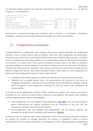 30/01/2010
Les demandes d'écho suivantes sont adressées directement à l'adresse Ethernet de guma. La table de
routage d'uma est maintenant :

uma# netstat -nrf inet6
Routing tables IPv6:
Destination                     Gateway                         Flags   Refs Use Mtu Interf
default                         fe80::1800:20ff:fe0c:7a34       UGS     0    17 1500 le0
3ffe:302:12:4::4                0:0:c0:89:e2:e6                 UHDL    0     3 1500 le0
3ffe:200:1:3::1                 fe80::200:c0ff:fe86:e2e9        UGHD    0     2 1500 le0
fe80::200:c0ff:fe86:e2e9        0:0:c0:86:e2:e9                 UHDL    1     0 1500 le0
fe80::1800:20ff:fe0c:7a34       1a:0:20:c:7a:34                 UHDL    1     2 1500 le0
.....

On voit qu'il y a maintenant une ligne avec le drapeau L pour la machine guma. Le drapeau L et l'absence
de drapeau G indiquent une machine directement accessible, sans routeur intermédiaire.



       2)     Configuration automatique

Traditionnellement, la configuration d'une interface réseau d'une machine demande une configuration
manuelle. C'est un travail souvent long et fastidieux. Avec IPv6, cette configuration est automatisée,
introduisant par là-même des caractéristiques de fonctionnement immédiat (plug and play) à l'interface
réseau. La configuration automatique signifie qu'une machine obtient toutes les informations nécessaires à
sa connexion à un réseau local IP sans aucune intervention humaine. Dans le cas idéal, un utilisateur
quelconque déballe son nouvel ordinateur, le connecte au réseau local et le voit fonctionner sans devoir y
introduire des informations de "spécialiste". Nous avons vu comment les routes étaient installées dans la
table de routage des machines. Nous allons maintenant étudier l'autre aspect de l'auto-configuration de
IPv6 qui est l'auto-configuration d'adresses. Celle-ci a pour objectif :

      l'acquisition d'une adresse quand une machine est attachée à un réseau pour la première fois ;
      l'obtention de la nouvelle adresse suite à la renumérotation des machines du site après un
       changement d'opérateur. L'opération de renumérotation revient concrètement à changer la partie
       haute de l'adresse. L'auto-configuration d'adresses va servir de vecteur dans l'attribution du
       nouveau préfixe.

Le processus d'auto-configuration d'adresse d'IPv6 comprend la création d'une adresse lien-local, la
vérification de son unicité et la détermination d'adresses unicast globales. IPv6 spécifie deux méthodes
d'auto-configuration pour l'adresse unicast globale :

      l'auto-configuration sans état (stateless auto-configuration, RFC 2462) ; elle est utilisée quand la
       gestion administrative des adresses attribuées n'est pas nécessaire au sein d'un site. Ces
       mécanismes sont décrits dans la suite de ce chapitre.
      l'auto-configuration avec état (stateful auto-configuration) ; elle est retenue lorsqu'un site
       demande un contrôle strict de l'attribution des adresses (cf. DHCPv6).

Le rôle du routeur est important dans l'auto-configuration. Il dicte à la machine, par des bits (cf. Annonce
du routeur) de l'en-tête du message d'annonce de routeurs, la méthode à retenir et fournit
éventuellement les informations nécessaires à sa configuration. Le bit M (Managed address configuration)
                                                                                                        84
 
