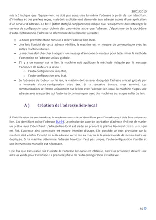 30/01/2010
mis à 1 indique que l'équipement ne doit pas construire lui-même l'adresse à partir de son identifiant
d'interface et des préfixes reçus, mais doit explicitement demander son adresse auprès d'une application
d'un serveur d'adresses. Le bit O (Other stateful configuration) indique que l'équipement doit interroger le
serveur de configuration pour obtenir des paramètres autre que l'adresse. L'algorithme de la procédure
d'auto-configuration d'adresse se décompose de la manière suivante :

      La toute première étape consiste à créer l'adresse lien-local.
      Une fois l'unicité de cette adresse vérifiée, la machine est en mesure de communiquer avec les
       autres machines du lien.
      La machine doit chercher à acquérir un message d'annonce du routeur pour déterminer la méthode
       d'obtention de l'adresse unicast globale.
      S'il y a un routeur sur le lien, la machine doit appliquer la méthode indiquée par le message
       d'annonce de routeurs, à savoir :
            o l'auto-configuration sans état,
            o l'auto-configuration avec état.
      En l'absence de routeur sur le lien, la machine doit essayer d'acquérir l'adresse unicast globale par
       la méthode d'auto-configuration avec état. Si la tentative échoue, c'est terminé. Les
       communications se feront uniquement sur le lien avec l'adresse lien-local. La machine n'a pas une
       adresse avec une portée qui l'autorise à communiquer avec des machines autres que celles du lien.


            A)        Création de l'adresse lien-local

À l'initialisation de son interface, la machine construit un identifiant pour l'interface qui doit être unique au
lien. Cet identifiant utilise l'adresse EUI-64. Le principe de base de la création d'adresse IPv6 est de marier
un préfixe avec l'identifiant. L'adresse lien-local est créée en prenant le préfixe lien-local (FE80::/64) qui
est fixé. L'adresse ainsi constituée est encore interdite d'usage. Elle possède un état provisoire car la
machine doit vérifier l'unicité de cette adresse sur le lien au moyen de la procédure de détection d'adresse
dupliquée. Si la machine détermine l'adresse lien-local n'est pas unique, l'auto-configuration s'arrête et
une intervention manuelle est nécessaire.

Une fois que l'assurance sur l'unicité de l'adresse lien-local est obtenue, l'adresse provisoire devient une
adresse valide pour l'interface. La première phase de l'auto-configuration est achevée.




                                                                                                           85
 