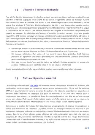 30/01/2010
            B)        Détection d'adresse dupliquée

Pour vérifier l'unicité des adresses lien-local ou unicast, les machines doivent exécuter un algorithme de
Détection d'Adresse Dupliquée (DAD) avant de les utiliser. L'algorithme utilise les messages ICMPv6
sollicitation d'un voisin et annonce d'un voisin. Si une adresse déjà en service est découverte, elle ne
pourra être attribuée à l'interface. L'auto-configuration s'arrête et une intervention humaine devient
obligatoire. Une adresse est qualifiée de "provisoire" pendant l'exécution de l'algorithme DAD et ce jusqu'à
la confirmation de son unicité. Une adresse provisoire est assignée à une interface uniquement pour
recevoir les messages de sollicitation et d'annonce d'un voisin. Les autres messages reçus sont ignorés.
L'algorithme DAD consiste à envoyer un message sollicitation d'un voisin avec dans le champ adresse de la
cible l'adresse provisoire. Afin de distinguer l'algorithme DAD de celui de découverte des voisins, le paquet
IPv6 contenant un message de sollicitation d'un voisin a comme adresse de source l'adresse indéterminée.
Trois cas se présentent :

      Un message annonce d'un voisin est reçu : l'adresse provisoire est utilisée comme adresse valide
       par une autre machine. L'adresse provisoire n'est pas unique et ne peut être retenue.
      Un message sollicitation d'un voisin est reçu dans le cadre d'une procédure DAD; l'adresse
       provisoire est également une adresse provisoire pour une autre machine. L'adresse provisoire ne
       peut être utilisée par aucune des machines.
      Rien n'est reçu au bout d'une seconde (valeur par défaut) : l'adresse provisoire est unique, elle
       passe de l'état de provisoire à celle de valide et elle est assignée à l'interface.

A noter que cet algorithme n'offre pas une fiabilité absolue, notamment lorsque le lien est coupé.



            C)        Auto-configuration sans état

L'auto-configuration sans état (RFC 2462) ne demande aucune configuration manuelle des machines, une
configuration minimum pour les routeurs et aucun serveur supplémentaire. Elle se sert du protocole
ICMPv6 et peut fonctionner sans la présence de routeurs. Elle nécessite cependant un sous-réseau à
diffusion. Cette méthode ne s'applique que pour les machines et ne peut être retenue pour la
configuration des routeurs. Le principe de base de l'auto-configuration sans état est qu'une machine
génère son adresse IPv6 à partir d'informations locales et d'informations fournies par un routeur. Le
routeur fournit à la machine les informations sur le sous-réseau associé au lien, il donne le préfixe.

Comme pour la création de l'adresse lien-local, l'adresse unicast globale est obtenue en concaténant le
préfixe avec l'identifiant de l'interface. Le préfixe provient du message d'annonce de routeurs et plus
précisément de l'option «information sur le préfixe». Bien qu'il faille vérifier l'unicité de toutes les adresses
unicast, dans le cas d'une adresse unicast obtenue par auto-configuration sans état cela n'est pas
obligatoire. En effet, l'unicité de l'identifiant de l'interface a déjà été contrôlé dans l'étape de création de
l'adresse lien-local. L'identifiant étant le même, il n'y a plus aucune ambiguïté sur son unicité. L'adresse
unicast globale constituée est aussi unique que celle lien-local.


                                                                                                           86
 