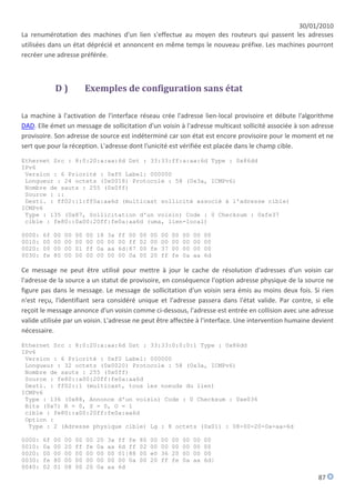 30/01/2010
La renumérotation des machines d'un lien s'effectue au moyen des routeurs qui passent les adresses
utilisées dans un état déprécié et annoncent en même temps le nouveau préfixe. Les machines pourront
recréer une adresse préférée.



             D)             Exemples de configuration sans état

La machine à l'activation de l'interface réseau crée l'adresse lien-local provisoire et débute l'algorithme
DAD. Elle émet un message de sollicitation d'un voisin à l'adresse multicast sollicité associée à son adresse
provisoire. Son adresse de source est indéterminé car son état est encore provisoire pour le moment et ne
sert que pour la réception. L'adresse dont l'unicité est vérifiée est placée dans le champ cible.

Ethernet Src : 8:0:20:a:aa:6d Dst : 33:33:ff:a:aa:6d Type : 0x86dd
IPv6
 Version : 6 Priorité : 0xf0 Label: 000000
 Longueur : 24 octets (0x0018) Protocole : 58 (0x3a, ICMPv6)
 Nombre de sauts : 255 (0x0ff)
 Source : ::
 Desti. : ff02::1:ff0a:aa6d (multicast sollicité associé à l'adresse cible)
ICMPv6
 Type : 135 (0x87, Sollicitation d'un voisin) Code : 0 Checksum : 0xfe37
 cible : fe80::0a00:20ff:fe0a:aa6d (uma, lien-local)

0000:   6f   00   00   00   00   18   3a   ff 00   00   00   00   00   00   00   00
0010:   00   00   00   00   00   00   00   00 ff   02   00   00   00   00   00   00
0020:   00   00   00   01   ff   0a   aa   6d|87   00   fe   37   00   00   00   00
0030:   fe   80   00   00   00   00   00   00 0a   00   20   ff   fe   0a   aa   6d

Ce message ne peut être utilisé pour mettre à jour le cache de résolution d'adresses d'un voisin car
l'adresse de la source a un statut de provisoire, en conséquence l'option adresse physique de la source ne
figure pas dans le message. Le message de sollicitation d'un voisin sera émis au moins deux fois. Si rien
n'est reçu, l'identifiant sera considéré unique et l'adresse passera dans l'état valide. Par contre, si elle
reçoit le message annonce d'un voisin comme ci-dessous, l'adresse est entrée en collision avec une adresse
valide utilisée par un voisin. L'adresse ne peut être affectée à l'interface. Une intervention humaine devient
nécessaire.

Ethernet Src : 8:0:20:a:aa:6d Dst : 33:33:0:0:0:1 Type : 0x86dd
IPv6
 Version : 6 Priorité : 0xf0 Label: 000000
 Longueur : 32 octets (0x0020) Protocole : 58 (0x3a, ICMPv6)
 Nombre de sauts : 255 (0x0ff)
 Source : fe80::a00:20ff:fe0a:aa6d
 Desti. : ff02::1 (multicast, tous les noeuds du lien)
ICMPv6
 Type : 136 (0x88, Annonce d'un voisin) Code : 0 Checksum : 0xe036
 Bits (0x7) R = 0, S = 0, O = 1
 cible : fe80::a00:20ff:fe0a:aa6d
 Option :
  Type : 2 (Adresse physique cible) Lg : 8 octets (0x01) : 08-00-20-0a-aa-6d

0000:   6f   00   00   00   00   20   3a   ff fe   80   00   00   00   00   00   00
0010:   0a   00   20   ff   fe   0a   aa   6d ff   02   00   00   00   00   00   00
0020:   00   00   00   00   00   00   00   01|88   00   e0   36   20   00   00   00
0030:   fe   80   00   00   00   00   00   00 0a   00   20   ff   fe   0a   aa   6d|
0040:   02   01   08   00   20   0a   aa   6d
                                                                                                        87
 
