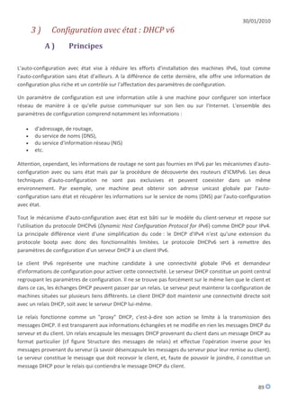 30/01/2010
       3)     Configuration avec état : DHCP v6
            A)        Principes

L'auto-configuration avec état vise à réduire les efforts d'installation des machines IPv6, tout comme
l'auto-configuration sans état d'ailleurs. A la différence de cette dernière, elle offre une information de
configuration plus riche et un contrôle sur l'affectation des paramètres de configuration.

Un paramètre de configuration est une information utile à une machine pour configurer son interface
réseau de manière à ce qu'elle puisse communiquer sur son lien ou sur l'Internet. L'ensemble des
paramètres de configuration comprend notamment les informations :

      d'adressage, de routage,
      du service de noms (DNS),
      du service d'information réseau (NIS)
      etc.

Attention, cependant, les informations de routage ne sont pas fournies en IPv6 par les mécanismes d'auto-
configuration avec ou sans état mais par la procédure de découverte des routeurs d'ICMPv6. Les deux
techniques d'auto-configuration ne sont pas exclusives et peuvent coexister dans un même
environnement. Par exemple, une machine peut obtenir son adresse unicast globale par l'auto-
configuration sans état et récupérer les informations sur le service de noms (DNS) par l'auto-configuration
avec état.

Tout le mécanisme d'auto-configuration avec état est bâti sur le modèle du client-serveur et repose sur
l'utilisation du protocole DHCPv6 (Dynamic Host Configuration Protocol for IPv6) comme DHCP pour IPv4.
La principale différence vient d'une simplification du code : le DHCP d'IPv4 n'est qu'une extension du
protocole bootp avec donc des fonctionnalités limitées. Le protocole DHCPv6 sert à remettre des
paramètres de configuration d'un serveur DHCP à un client IPv6.

Le client IPv6 représente une machine candidate à une connectivité globale IPv6 et demandeur
d'informations de configuration pour activer cette connectivité. Le serveur DHCP constitue un point central
regroupant les paramètres de configuration. Il ne se trouve pas forcément sur le même lien que le client et
dans ce cas, les échanges DHCP peuvent passer par un relais. Le serveur peut maintenir la configuration de
machines situées sur plusieurs liens différents. Le client DHCP doit maintenir une connectivité directe soit
avec un relais DHCP, soit avec le serveur DHCP lui-même.

Le relais fonctionne comme un "proxy" DHCP, c'est-à-dire son action se limite à la transmission des
messages DHCP. Il est transparent aux informations échangées et ne modifie en rien les messages DHCP du
serveur et du client. Un relais encapsule les messages DHCP provenant du client dans un message DHCP au
format particulier (cf figure Structure des messages de relais) et effectue l'opération inverse pour les
messages provenant du serveur (à savoir désencapsule les messages du serveur pour leur remise au client).
Le serveur constitue le message que doit recevoir le client, et, faute de pouvoir le joindre, il constitue un
message DHCP pour le relais qui contiendra le message DHCP du client.


                                                                                                       89
 