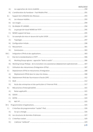 30/01/2010
       A)         Les approches de micro-mobilité ................................................................................................ 290
       B ) L'amélioration du handover : Fast Mobile IPv6 .............................................................................. 291
  6)          Support de la Mobilité des Réseaux................................................................................................ 293
       A)         Les réseaux mobiles ..................................................................................................................... 293
       B ) Les Usages ....................................................................................................................................... 294
       C ) De Mobile IP à NEMO ...................................................................................................................... 294
       D)         Le groupe de travail NEMO de l'IETF ........................................................................................... 295
       E ) NEMO support de base ................................................................................................................... 295
  7)          Un exemple de mise en œuvre de la pile LIVSIX ............................................................................. 297
       A)         Topologie ..................................................................................................................................... 297
       B ) Configuration Initiale....................................................................................................................... 298
       C ) Mouvement ..................................................................................................................................... 301
       D)         Conclusions .................................................................................................................................. 303
XIV )         Intégration d'IPv6 et des applications ............................................................................................. 303
  1)          Etat de la standardisation à l'IETF ................................................................................................... 306
       A)         Working Group ngtrans : approche "boite à outils".................................................................... 306
       B ) Working Group IPv6ops : de la transition à la coexistence (déploiement opérationnel) .............. 307
  2)          Utilisation des mécanismes d'intégration d'IPv6 ............................................................................ 307
  3)          Déploiement d'IPv6 et mécanismes d'intégration .......................................................................... 308
       A)         Déploiement d'IPv6 dans le coeur du réseau .............................................................................. 308
       B ) Déploiement IPv6 des fournisseurs d'accès (ISP) ........................................................................... 312
       C ) 6to4 ................................................................................................................................................. 312
       D)         Accès des entreprises et des particuliers à l'Internet IPv6.......................................................... 317
  4)          Mécanismes d'interopérabilité ....................................................................................................... 321
       A)         Relais applicatifs .......................................................................................................................... 321
       B ) SOCKS .............................................................................................................................................. 322
       C ) DSTM ............................................................................................................................................... 324
       D)         NAT-PT ......................................................................................................................................... 325
XV )       Programmation d'applications............................................................................................................ 325
  1)          L'interface de programmation "socket" IPv6 .................................................................................. 326
       A)         Ce qui a changé............................................................................................................................ 326
       B ) Les structures de données d'adresses ............................................................................................ 327
       C ) L'interface socket ............................................................................................................................ 329
       D)         L'adresse "wildcard" .................................................................................................................... 329
                                                                                                                                                                9
 