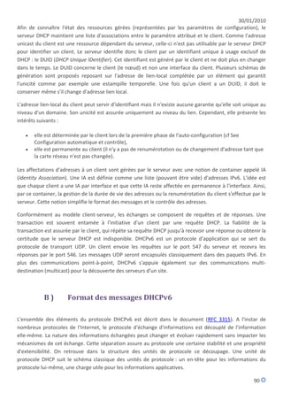 30/01/2010
Afin de connaître l'état des ressources gérées (représentées par les paramètres de configuration), le
serveur DHCP maintient une liste d'associations entre le paramètre attribué et le client. Comme l'adresse
unicast du client est une ressource dépendant du serveur, celle-ci n'est pas utilisable par le serveur DHCP
pour identifier un client. Le serveur identifie donc le client par un identifiant unique à usage exclusif de
DHCP : le DUID (DHCP Unique IDentifier). Cet identifiant est généré par le client et ne doit plus en changer
dans le temps. Le DUID concerne le client (le nœud) et non une interface du client. Plusieurs schémas de
génération sont proposés reposant sur l'adresse de lien-local complétée par un élément qui garantit
l'unicité comme par exemple une estampille temporelle. Une fois qu'un client a un DUID, il doit le
conserver même s'il change d'adresse lien local.

L'adresse lien-local du client peut servir d'identifiant mais il n'existe aucune garantie qu'elle soit unique au
niveau d'un domaine. Son unicité est assurée uniquement au niveau du lien. Cependant, elle présente les
intérêts suivants :

      elle est déterminée par le client lors de la première phase de l'auto-configuration (cf See
       Configuration automatique et contrôle),
      elle est permanente au client (il n'y a pas de renumérotation ou de changement d'adresse tant que
       la carte réseau n'est pas changée).

Les affectations d'adresses à un client sont gérées par le serveur avec une notion de container appelé IA
(Identity Association). Une IA est définie comme une liste (pouvant être vide) d'adresses IPv6. L'idée est
que chaque client a une IA par interface et que cette IA reste affectée en permanence à l'interface. Ainsi,
par ce container, la gestion de la durée de vie des adresses ou la renumérotation du client s'effectue par le
serveur. Cette notion simplifie le format des messages et le contrôle des adresses.

Conformément au modèle client-serveur, les échanges se composent de requêtes et de réponses. Une
transaction est souvent entamée à l'initiative d'un client par une requête DHCP. La fiabilité de la
transaction est assurée par le client, qui répète sa requête DHCP jusqu'à recevoir une réponse ou obtenir la
certitude que le serveur DHCP est indisponible. DHCPv6 est un protocole d'application qui se sert du
protocole de transport UDP. Un client envoie les requêtes sur le port 547 du serveur et recevra les
réponses par le port 546. Les messages UDP seront encapsulés classiquement dans des paquets IPv6. En
plus des communications point-à-point, DHCPv6 s'appuie également sur des communications multi-
destination (multicast) pour la découverte des serveurs d'un site.



            B)        Format des messages DHCPv6

L'ensemble des éléments du protocole DHCPv6 est décrit dans le document (RFC 3315). A l'instar de
nombreux protocoles de l'Internet, le protocole d'échange d'informations est découplé de l'information
elle-même. La nature des informations échangées peut changer et évoluer rapidement sans impacter les
mécanismes de cet échange. Cette séparation assure au protocole une certaine stabilité et une propriété
d'extensibilité. On retrouve dans la structure des unités de protocole ce découpage. Une unité de
protocole DHCP suit le schéma classique des unités de protocole : un en-tête pour les informations du
protocole lui-même, une charge utile pour les informations applicatives.

                                                                                                          90
 