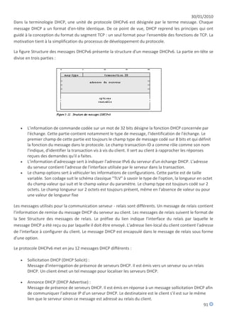30/01/2010
Dans la terminologie DHCP, une unité de protocole DHCPv6 est désignée par le terme message. Chaque
message DHCP a un format d'en-tête identique. De ce point de vue, DHCP reprend les principes qui ont
guidé à la conception du format du segment TCP : un seul format pour l'ensemble des fonctions de TCP. La
motivation tient à la simplification du processus de développement du protocole.

La figure Structure des messages DHCPv6 présente la structure d'un message DHCPv6. La partie en-tête se
divise en trois parties :




      L'information de commande codée sur un mot de 32 bits désigne la fonction DHCP concernée par
       l'échange. Cette partie contient notamment le type de message, l'identification de l'échange. Le
       premier champ de cette partie est toujours le champ type de message codé sur 8 bits et qui définit
       la fonction du message dans le protocole. Le champ transaction-ID a comme rôle comme son nom
       l'indique, d'identifier la transaction vis à vis du client. Il sert au client à rapprocher les réponses
       reçues des demandes qu'il a faites.
      L'information d'adressage sert à indiquer l'adresse IPv6 du serveur d'un échange DHCP. L'adresse
       du serveur contient l'adresse de l'interface utilisée par le serveur dans la transaction.
      Le champ options sert à véhiculer les informations de configurations. Cette partie est de taille
       variable. Son codage suit le schéma classique "TLV" à savoir le type de l'option, la longueur en octet
       du champ valeur qui suit et le champ valeur du paramètre. Le champ type est toujours codé sur 2
       octets. Le champ longueur sur 2 octets est toujours présent, même en l'absence de valeur ou pour
       une valeur de longueur fixe

Les messages utilisés pour la communication serveur - relais sont différents. Un message de relais contient
l'information de remise du message DHCP du serveur au client. Les messages de relais suivent le format de
la See Structure des messages de relais. Le préfixe du lien indique l'interface du relais par laquelle le
message DHCP a été reçu ou par laquelle il doit être envoyé. L'adresse lien-local du client contient l'adresse
de l'interface à configurer du client. Le message DHCP est encapsulé dans le message de relais sous forme
d'une option.

Le protocole DHCPv6 met en jeu 12 messages DHCP différents :

      Sollicitation DHCP (DHCP Solicit) :
       Message d'interrogation de présence de serveurs DHCP. Il est émis vers un serveur ou un relais
       DHCP. Un client émet un tel message pour localiser les serveurs DHCP.

      Annonce DHCP (DHCP Advertise) :
       Message de présence de serveurs DHCP. Il est émis en réponse à un message sollicitation DHCP afin
       de communiquer l'adresse IP d'un serveur DHCP. Le destinataire est le client s'il est sur le même
       lien que le serveur sinon ce message est adressé au relais du client.
                                                                                                       91
 