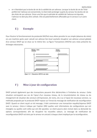 30/01/2010
      en n'étendant pas la durée de vie de la validité de son adresse. Lorsque la durée de vie de l'état
       préféré de l'adresse est consommée, le client doit prolonger auprès du serveur les durées de vie
       des états de son adresse. Sinon une fois que la période de validité de l'adresse est épuisée,
       l'adresse ne doit plus être utilisée. Elle est potentiellement affectable par le serveur à un autre
       client.




           E)        Exemple

Pour illustrer le fonctionnement du protocole DHCPv6 nous allons prendre le cas simple (absence de relais)
où une machine après avoir calculé son adresse lien-local souhaite récupérer son adresse unicast globale
d'un serveur DHCP qui se situe sur le même lien. La figure Transactions DHCPv6 sans relais présente les
échanges nécessaires.




           F)        Mise à jour de configuration

DHCP prévoit également que des transactions peuvent être déclenchées à l'initiative du serveur. Cette
situation correspond aux cas de l'ajout d'un nouveau réseau, de la renumérotation de réseau ou du
changement de situation des serveurs (d'impression, de noms, etc.) ou à l'ajout de nouveaux services. La
méthode proposée par le protocole DHCP repose sur l'envoi du message de notification de reconfiguration
DHCP. Quand un client reçoit un tel message, il doit commencer une transaction requête/réponse DHCP
avec le serveur. Celui-ci indique par l'option ORO quelles sont informations de configurations qui ont
changées ou quelles sont celles qui ont été ajoutées. Le client pourra alors inclure dans sa demande les
options correspondantes afin de récupérer les nouvelles valeurs. Le message de notification de
reconfiguration DHCP est émis par le serveur en unicast à chaque client impliqué par la reconfiguration.




                                                                                                        95
 