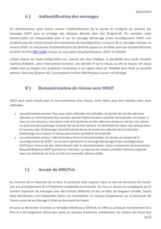 30/01/2010
           G)        Authentification des messages

Un administrateur peut vouloir assurer l'authentification de la source et l'intégrité du contenu des
messages DHCP pour se protéger des attaques décrites dans See [Prigent-id]. Par exemple, cette
fonctionnalité est indispensable dans le cas du message Démarrage d'une reconfiguration DHCP, ceci
empêche que des clients entame des transactions de reconfiguration, la source de ce message n'est pas un
serveur DHCP. Le mécanisme d'authentification de DHCPv6 repose sur le même principe d'authentification
de DHCP de IPv4 (RFC 3118) à savoir sur une option d'authentification. DHCP et mobilité

L'atout majeur de l'auto-configuration est, comme son nom l'indique, la possibilité pour toute nouvelle
machine d'obtenir, sans l'intervention humaine, une identité IP sur le réseau où elle se trouve. Un nœud
mobile doit au moyen d'un protocole transmettre à son agent mère (cf. Mobilité dans IPv6) sa nouvelle
adresse. Dans See [Dupont-id], il est proposé d'utiliser DHCPv6 pour assurer cet échange.



           H)        Renumérotation de réseau avec DHCP

DHCP peut servir d'outil pour la renumérotation d'un réseau. Cette tâche peut être réalisée selon deux
méthodes:

      renumérotation passive. Pour que cette méthode soit utilisable, les durées de vie des adresses
       allouées au client doivent être courtes. Quand l'administrateur souhaite renuméroter un réseau, il
       met, sur ses serveurs, une valeur nulle à la durée de vie des adresses réseau en service. Les clients
       ne pourront plus prolonger la durée de vie de leur adresse. Ils demanderont donc une adresse dans
       le nouveau plan d'adressage. Quand la durée de vie de toutes les adresses de l'ancien plan
       d'adressage aura expiré, le réseau pourra être considéré renuméroté.
      renumérotation active. L'administrateur force la renumérotation du réseau au moyen de la
       reconfiguration de DHCP. Les serveurs génèrent un message démarrage d'une reconfiguration
       DHCP pour chacun de leur client devant subir la renumérotation. Ceux-ci entament une transaction
       Requête/Réponse DHCP portant sur l'adresse. La réponse du serveur contient l'adresse originale
       avec une durée de vie mise à nulle et la nouvelle adresse valide.




           I)        Avenir de DHCPv6

Au moment de la rédaction de ce livre, le protocole était toujours dans un état de document de travail.
Ceci est principalement dû à l'inhérente complexité du protocole. Sa mise en œuvre est compliquée par le
nombre important de messages avec des formats différents et des en-têtes de longueur variable. Seules
deux distributions sont disponibles (dont une incomplète). Le manque d'expérience sur ce protocole est
l'autre raison de son blocage à l'état de document de travail.

On peut se demander s'il existe un véritable intérêt pour DHCPv6, en effet ce protocole est fortement lié à
IPv4 et a été largement utilisé pour parer au manque d'adresses. Initialement, les stations de travail Sun
                                                                                                       96
 