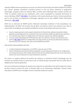 30/01/2010
utilisaient RARP comme protocole pour trouver leur adresse IP (en fonction de l'adresse MAC de la station)
puis calculer quelques paramètres essentiels (comme le nom du fichier contenant le programme
d'amorçage, composé à partir de l'adresse MAC, ce fichier étant téléchargé dans la phase suivante par
TFTP). Ce système n'était pas très satisfaisant. L'IETF a donc standardisé un protocole fournissant un
service identique, BOOTP (RFC 0951). Ce protocole a été ensuite étendu pour fournir d'autres paramètres
que le nom du fichier du programme d'amorçage, regroupés sous le nom «BOOTP Vendor Information
Extensions» (RFC 1048).

DHCP est un extension de BOOTP gérant l'allocation dynamique d'adresses IP (les leases/baux). Les
implémentations de DHCP sont conçues afin de gérer ces adresses comme une ressource rare. Dans le
cadre d'IPv6, les problèmes sont totalement différents et donc les protocoles devraient aussi l'être :

      tous les nœuds peuvent communiquer localement en formant des adresses de portée réduite
       générées automatiquement ou conservées dans de la mémoire stable (cas général des routeurs) ;
      une machine peut utiliser la configuration sans état pour acquérir des adresses globales ;
      un sous-réseau IPv6 dispose de 2^64 adresses, donc une adresse n'est pas une ressource rare ;
      enfin le (RFC 2462) définit la configuration avec état comme un service qui attribue les adresses
       permanentes aux machines, donc plus comme BOOTP que DHCP.

Cela conduit à deux problèmes de fond :

      la notion d'adresses temporaires «à la DHCP» a peu de sens en IPv6 ;
      même l'attribution centralisée d'adresses globales n'a pas beaucoup d'intérêt car la configuration
       sans état peut toujours être utilisée (dans les faits elle est utilisée depuis plus de six ans sans que le
       besoin d'un autre mécanisme se fasse réellement ressentir).

Par contre, un système optionnel de gestion des adresses, en particulier faisant l'interfaçage avec les
fonctions de contrôle d'accès au réseau peut avoir un intérêt lorsque le protocole IPv6 sera utilisé dans la
téléphonie de troisième génération.

Il est aussi nécessaire de disposer de moyens pour découvrir les paramètres d'un petit nombre de services
de base comme le serveur de noms, le domaine DNS, ou les imprimantes disponibles. Plusieurs pistes
alternatives à DHCPv6 sont envisagées comme l'utilisation d'adresses anycast.




                                                                                                            97
 