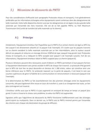 30/01/2010
     5)       Mécanisme de découverte du PMTU

Pour des considérations d'efficacité (voir paragraphe Protocoles réseau et transport), il est généralement
préférable que les informations échangées entre équipements soient contenues dans des datagrammes de
taille maximale. Cette taille dépend du chemin suivi par les datagrammes et est égale à la plus grande taille
autorisée par l'ensemble des liens traversés. Elle est de ce fait appelée PMTU, ou Path Maximum
Transmission Unit (unité de transfert de taille maximale sur le chemin).



           A)         Principe

Initialement, l'équipement émetteur fait l'hypothèse que le PMTU d'un certain chemin est égal au MTU du
lien auquel il est directement attaché (cf. le paquet 4 de l'exemple). S'il s'avère que les paquets transmis
sur ce chemin excèdent la taille maximale autorisée par un lien intermédiaire, alors le routeur associé
détruit ces paquets et retourne un message d'erreur ICMPv6 de type «paquet trop grand» (voir Protocoles
réseau et transport), en y indiquant le MTU accepté (voir paquet 5 de l'exemple suivant). Fort de ces
informations, l'équipement émetteur réduit le PMTU supposé pour ce chemin (paquet 6).

Plusieurs itérations peuvent être nécessaires avant d'obtenir un PMTU permettant à tout paquet d'arriver
à l'équipement destinataire sans jamais excéder le MTU de chaque lien traversé. Le protocole IPv6 garantit
que le MTU de tout lien ne peut descendre en dessous de 1 280 octets, valeur qui constitue ainsi une
borne inférieure pour le PMTU. Ce protocole reposant sur la perte de paquets, il est laissé le soin aux
couches supérieures de gérer la fiabilité de la communication en retransmettant si nécessaire (paquet 6 de
l'exemple).

Si la détermination du PMTU se fait essentiellement lors des premiers échanges entre les équipements
concernés, elle peut également être revue en cours de transfert si, suite à un changement de route, un lien
plus contraignant est traversé.

L'émetteur vérifie aussi que le PMTU n'a pas augmenté en envoyant de temps en temps un paquet plus
grand. Si celui-ci traverse le réseau sans problème, la valeur du PMTU est augmentée.

Signalons enfin que l'algorithme de découverte du PMTU fonctionne indifféremment avec des échanges
point-à-point ou multipoints. Dans ce dernier cas, le PMTU sera le PMTU minimal permis par l'ensemble
des chemins vers chaque site destinataire du groupe de diffusion.




                                                                                                       99
 