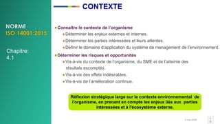 2 mai 2020 1
0
●Connaître le contexte de l’organisme
Déterminer les enjeux externes et internes.
Déterminer les parties intéressées et leurs attentes.
Définir le domaine d’application du système de management de l’environnement.
●Déterminer les risques et opportunités
Vis-à-vis du contexte de l’organisme, du SME et de l’atteinte des
résultats escomptés.
Vis-à-vis des effets indésirables.
Vis-à-vis de l’amélioration continue.
Réflexion stratégique large sur le contexte environnemental de
l'organisme, en prenant en compte les enjeux liés aux parties
intéressées et à l'écosystème externe.
CONTEXTE
Chapitre:
4.1
 