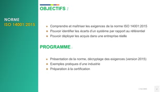 OBJECTIFS :
 Comprendre et maîtriser les exigences de la norme ISO 14001:2015
 Pouvoir identifier les écarts d’un système par rapport au référentiel
 Pouvoir déployer les acquis dans une entreprise réelle
PROGRAMME :
 Présentation de la norme, décryptage des exigences (version 2015)
 Exemples pratiques d’une industrie
 Préparation à la certification
2 mai 2020 2
 