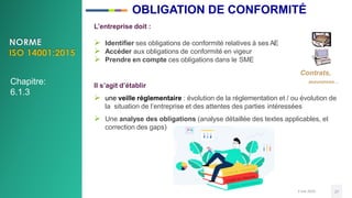L’entreprise doit :
 Identifier ses obligations de conformité relatives à ses AE
 Accéder aux obligations de conformité en vigeur
 Prendre en compte ces obligations dans le SME
Contrats,
Il s’agit d’établir
assurances…
 une veille réglementaire : évolution de la réglementation et / ou évolution de
la situation de l’entreprise et des attentes des parties intéressées
 Une analyse des obligations (analyse détaillée des textes applicables, et
correction des gaps)
3 mai 2020 27
Chapitre:
6.1.3
OBLIGATION DE CONFORMITÉ
 