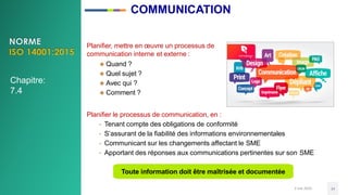 3 mai 2020 34
Planifier, mettre en œuvre un processus de
communication interne et externe :
 Quand ?
 Quel sujet ?
 Avec qui ?
 Comment ?
Planifier le processus de communication, en :
• Tenant compte des obligations de conformité
• S’assurant de la fiabilité des informations environnementales
• Communicant sur les changements affectant le SME
• Apportant des réponses aux communications pertinentes sur son SME
Toute information doit être maîtrisée et documentée
Chapitre:
7.4
COMMUNICATION
 