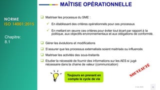 MAÎTISE OPÉRATIONNELLE
3 mai 2020 35
 Maitriser les processus du SME :
 En établissant des critères opérationnels pour ces processus
 En mettant en œuvre ces critères pour éviter tout écart par rapport à la
politique, aux objectifs environnementaux et aux obligations de conformité.
 Gérer les évolutions et modifications
 S’assurer que les processus externalisés soient maitrisés ou influencés
 Maitriser les activités des sous-traitants
 Etudier la nécessité de fournir des informations sur les AES si jugé
nécessaire dans la chaine de valeur (communication)
Toujours en prenant en
compte le cycle de vie
Chapitre:
8.1
 