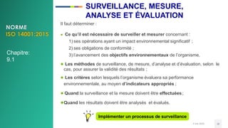 3 mai 2020 38
Il faut déterminer :
● Ce qu’il est nécessaire de surveiller et mesurer concernant :
1) ses opérations ayant un impact environnemental significatif ;
2) ses obligations de conformité ;
3) l’avancement des objectifs environnementaux de l’organisme,
● Les méthodes de surveillance, de mesure, d’analyse et d’évaluation, selon le
cas, pour assurer la validité des résultats ;
● Les critères selon lesquels l’organisme évaluera sa performance
environnementale, au moyen d’indicateurs appropriés ;
● Quand la surveillance et la mesure doivent être effectuées;
●Quand les résultats doivent être analysés et évalués.
Implémenter un processus de surveillance
Chapitre:
9.1
SURVEILLANCE, MESURE,
ANALYSE ET ÉVALUATION
 