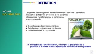 Le système de management de l’environnement ISO 14001 permet aux
organismes d’établir les processus et les systèmes
nécessaires a l’amélioration de la performance
environnementale.
Gérer les aspects environnementaux
Satisfaire aux obligations de conformité
Traiter les risques et opportunités
4
 Protection de l’environnement, y compris la prévention de la
pollution et d’autres aspects spécifiques au contexte de l’organisme
DEFINITION
 