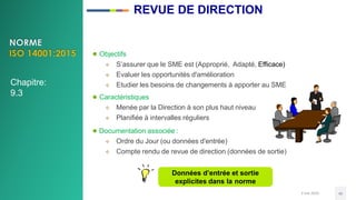 3 mai 2020 40
● Objectifs
 S’assurer que le SME est (Approprié, Adapté, Efficace)
 Evaluer les opportunités d'amélioration
 Etudier les besoins de changements à apporter au SME
● Caractéristiques
 Menée par la Direction à son plus haut niveau
 Planifiée à intervalles réguliers
● Documentation associée :
 Ordre du Jour (ou données d'entrée)
 Compte rendu de revue de direction (données de sortie)
Données d’entrée et sortie
explicites dans la norme
Chapitre:
9.3
REVUE DE DIRECTION
 