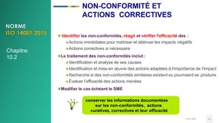 3 mai 2020 41
conserver les informations documentées
sur les non-conformités, actions
curatives, correctives et leur efficacité
● Identifier les non-conformités, réagir et vérifier l'efficacité des :
Actions immédiates pour maitriser et atténuer les impacts négatifs
Actions correctives si nécessaire
●Le traitement des non-conformités inclut :
Identification et analyse de ses causes
Identification et mise en œuvre des actions adaptées à l'importance de l'impact
Recherche si des non-conformités similaires existent ou pourraient se produire
Évaluer l’efficacité des actions menées
●Modifier le cas échéant le SME
Chapitre:
10.2
NON-CONFORMITÉ ET
ACTIONS CORRECTIVES
 