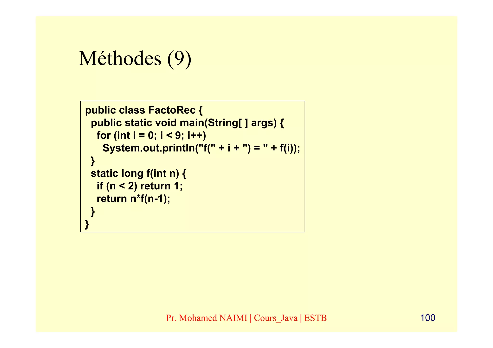 Méthodes (9)

public class FactoRec {
  public static void main(String[ ] args) {
    for (int i = 0; i < 9; i++)
      System.out.println("f(" + i + ") = " + f(i));
  }
  static long f(int n) {
    if (n < 2) return 1;
    return n*f(n-1);
  }
}




                   Pr. Mohamed NAIMI | Cours_Java | ESTB   100
 