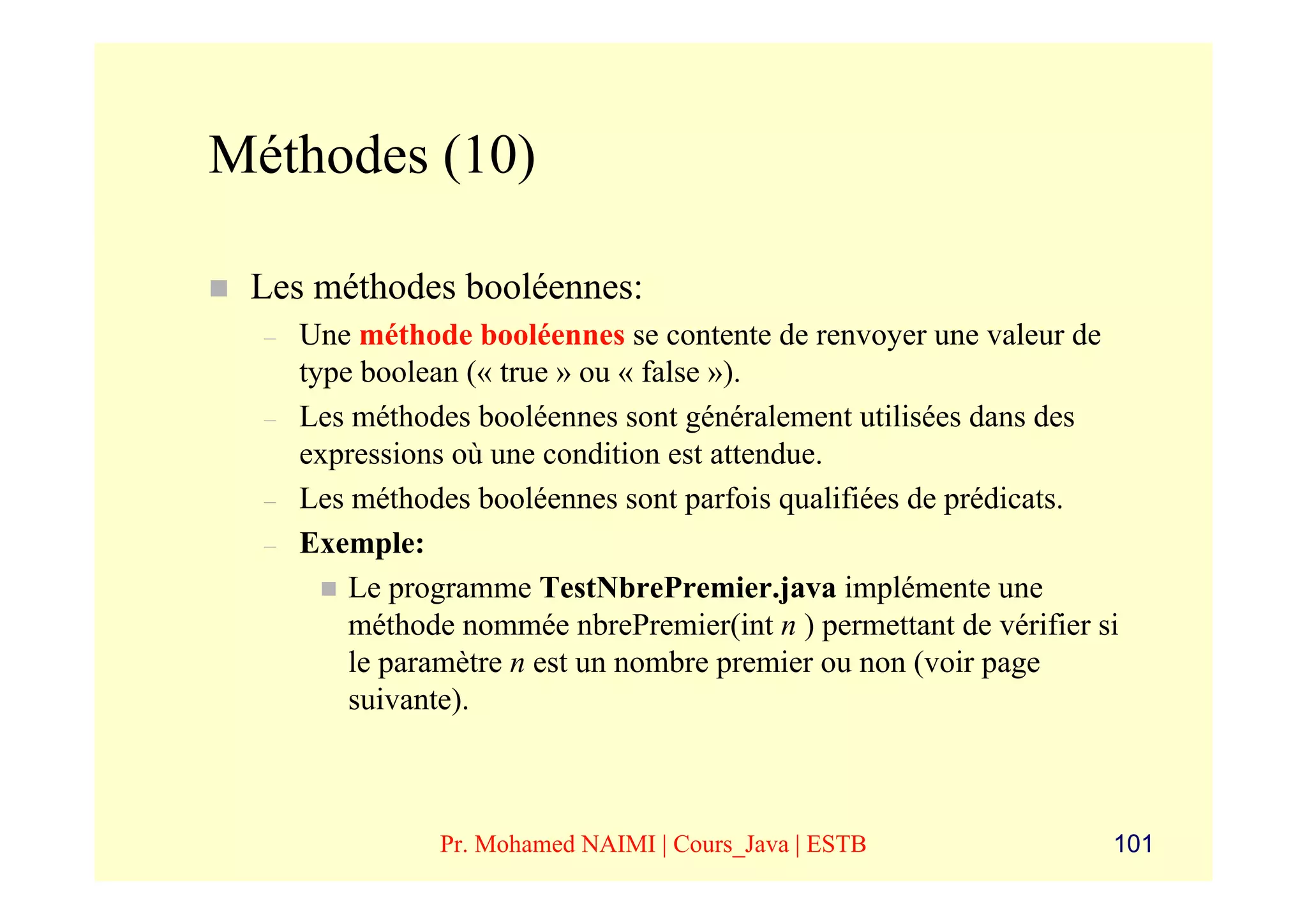 Méthodes (10)

 Les méthodes booléennes:
  –   Une méthode booléennes se contente de renvoyer une valeur de
      type boolean (« true » ou « false »).
  –   Les méthodes booléennes sont généralement utilisées dans des
      expressions où une condition est attendue.
  –   Les méthodes booléennes sont parfois qualifiées de prédicats.
  –   Exemple:
          Le programme TestNbrePremier.java implémente une
          méthode nommée nbrePremier(int n ) permettant de vérifier si
          le paramètre n est un nombre premier ou non (voir page
          suivante).



                Pr. Mohamed NAIMI | Cours_Java | ESTB                101
 