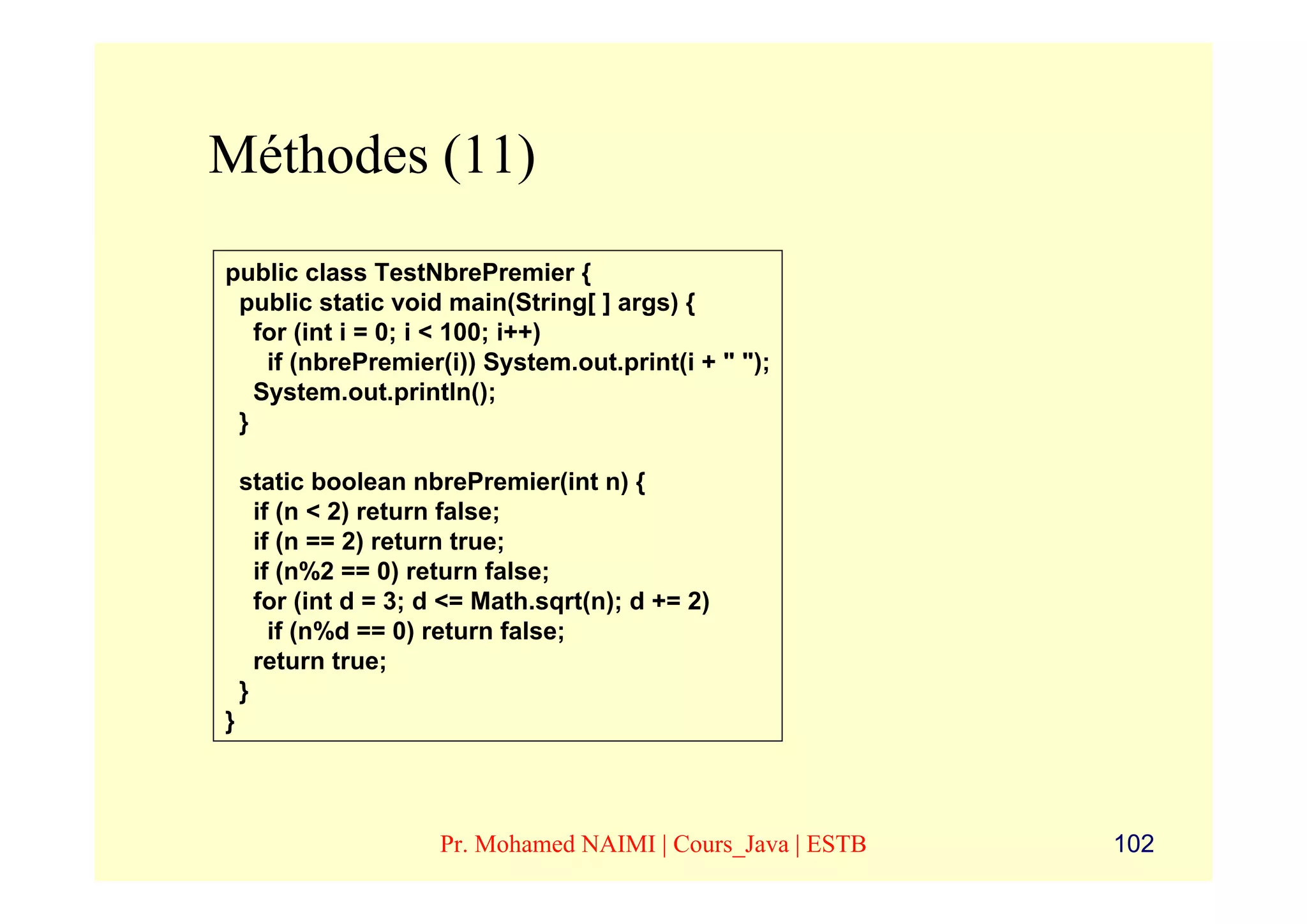Méthodes (11)
public class TestNbrePremier {
 public static void main(String[ ] args) {
   for (int i = 0; i < 100; i++)
    if (nbrePremier(i)) System.out.print(i + " ");
   System.out.println();
 }

    static boolean nbrePremier(int n) {
      if (n < 2) return false;
      if (n == 2) return true;
      if (n%2 == 0) return false;
      for (int d = 3; d <= Math.sqrt(n); d += 2)
        if (n%d == 0) return false;
      return true;
    }
}



                      Pr. Mohamed NAIMI | Cours_Java | ESTB   102
 