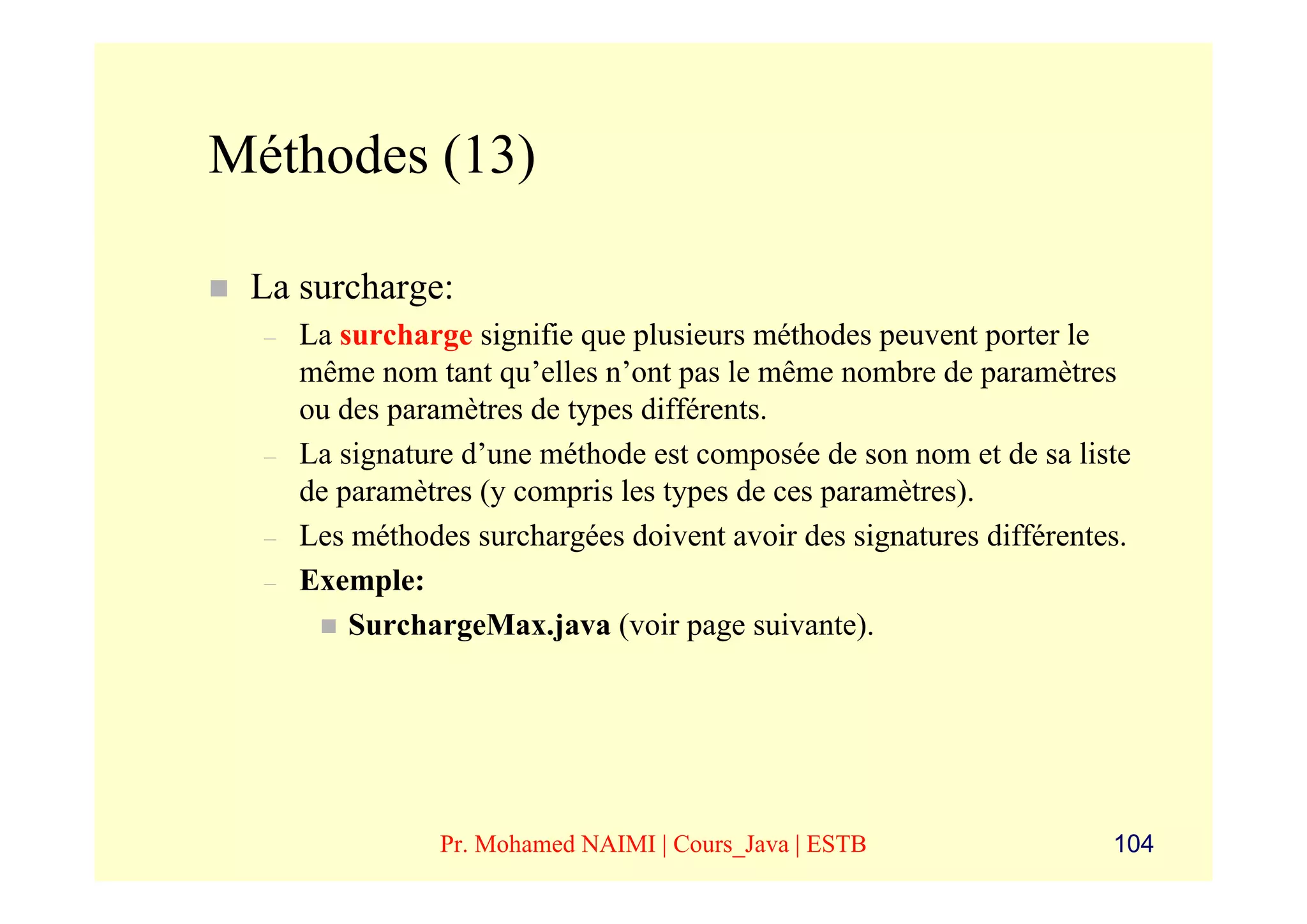 Méthodes (13)

 La surcharge:
  –   La surcharge signifie que plusieurs méthodes peuvent porter le
      même nom tant qu’elles n’ont pas le même nombre de paramètres
      ou des paramètres de types différents.
  –   La signature d’une méthode est composée de son nom et de sa liste
      de paramètres (y compris les types de ces paramètres).
  –   Les méthodes surchargées doivent avoir des signatures différentes.
  –   Exemple:
          SurchargeMax.java (voir page suivante).




                 Pr. Mohamed NAIMI | Cours_Java | ESTB                104
 