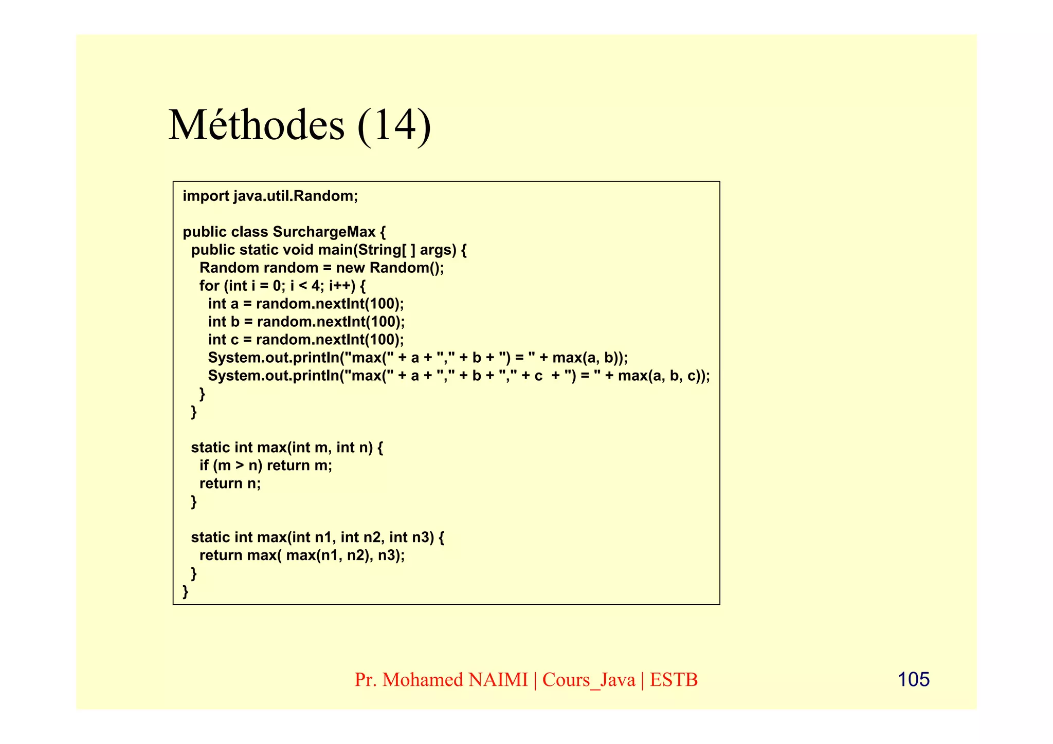 Méthodes (14)
import java.util.Random;

public class SurchargeMax {
 public static void main(String[ ] args) {
   Random random = new Random();
   for (int i = 0; i < 4; i++) {
     int a = random.nextInt(100);
     int b = random.nextInt(100);
     int c = random.nextInt(100);
     System.out.println("max(" + a + "," + b + ") = " + max(a, b));
     System.out.println("max(" + a + "," + b + "," + c + ") = " + max(a, b, c));
   }
 }

    static int max(int m, int n) {
      if (m > n) return m;
      return n;
    }

    static int max(int n1, int n2, int n3) {
      return max( max(n1, n2), n3);
    }
}




                             Pr. Mohamed NAIMI | Cours_Java | ESTB                 105
 