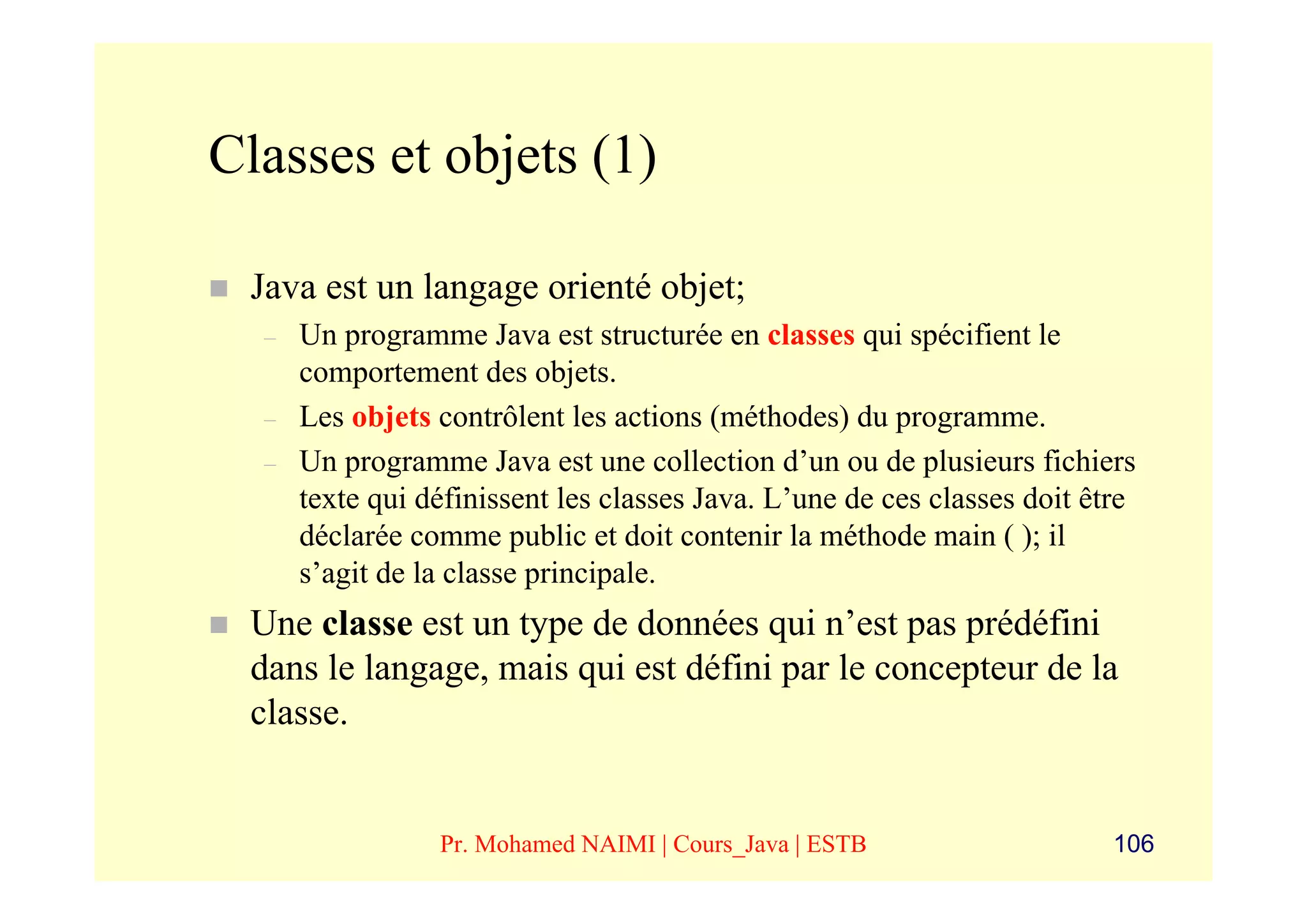 Classes et objets (1)

 Java est un langage orienté objet;
  –   Un programme Java est structurée en classes qui spécifient le
      comportement des objets.
  –   Les objets contrôlent les actions (méthodes) du programme.
  –   Un programme Java est une collection d’un ou de plusieurs fichiers
      texte qui définissent les classes Java. L’une de ces classes doit être
      déclarée comme public et doit contenir la méthode main ( ); il
      s’agit de la classe principale.
 Une classe est un type de données qui n’est pas prédéfini
 dans le langage, mais qui est défini par le concepteur de la
 classe.


                 Pr. Mohamed NAIMI | Cours_Java | ESTB                    106
 