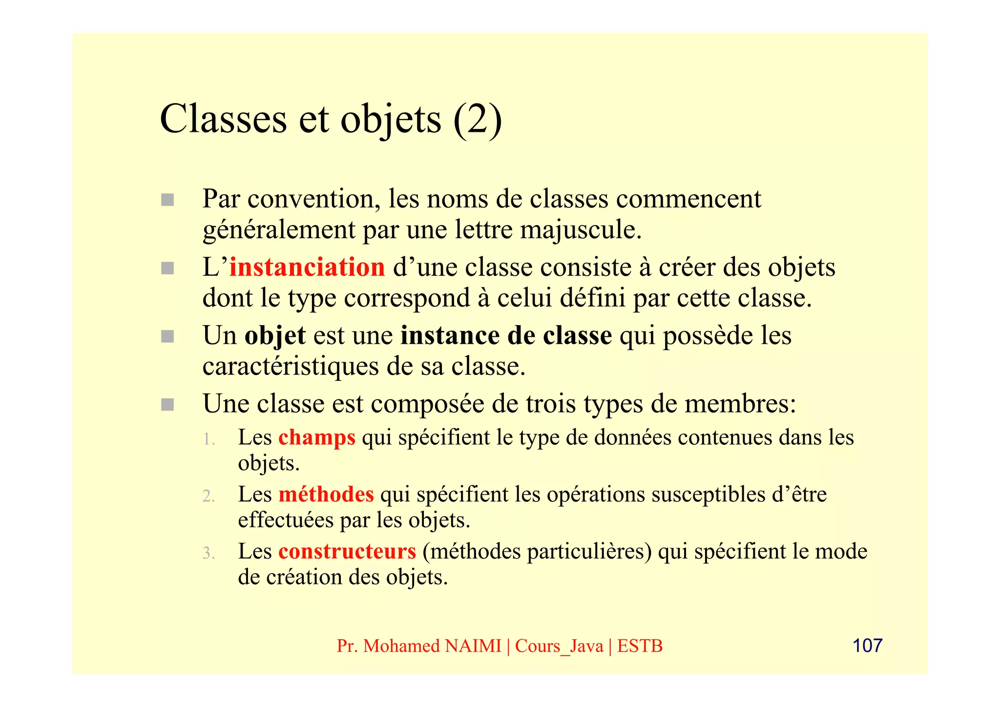 Classes et objets (2)
  Par convention, les noms de classes commencent
  généralement par une lettre majuscule.
  L’instanciation d’une classe consiste à créer des objets
  dont le type correspond à celui défini par cette classe.
  Un objet est une instance de classe qui possède les
  caractéristiques de sa classe.
  Une classe est composée de trois types de membres:
  1.   Les champs qui spécifient le type de données contenues dans les
       objets.
  2.   Les méthodes qui spécifient les opérations susceptibles d’être
       effectuées par les objets.
  3.   Les constructeurs (méthodes particulières) qui spécifient le mode
       de création des objets.

                 Pr. Mohamed NAIMI | Cours_Java | ESTB                107
 