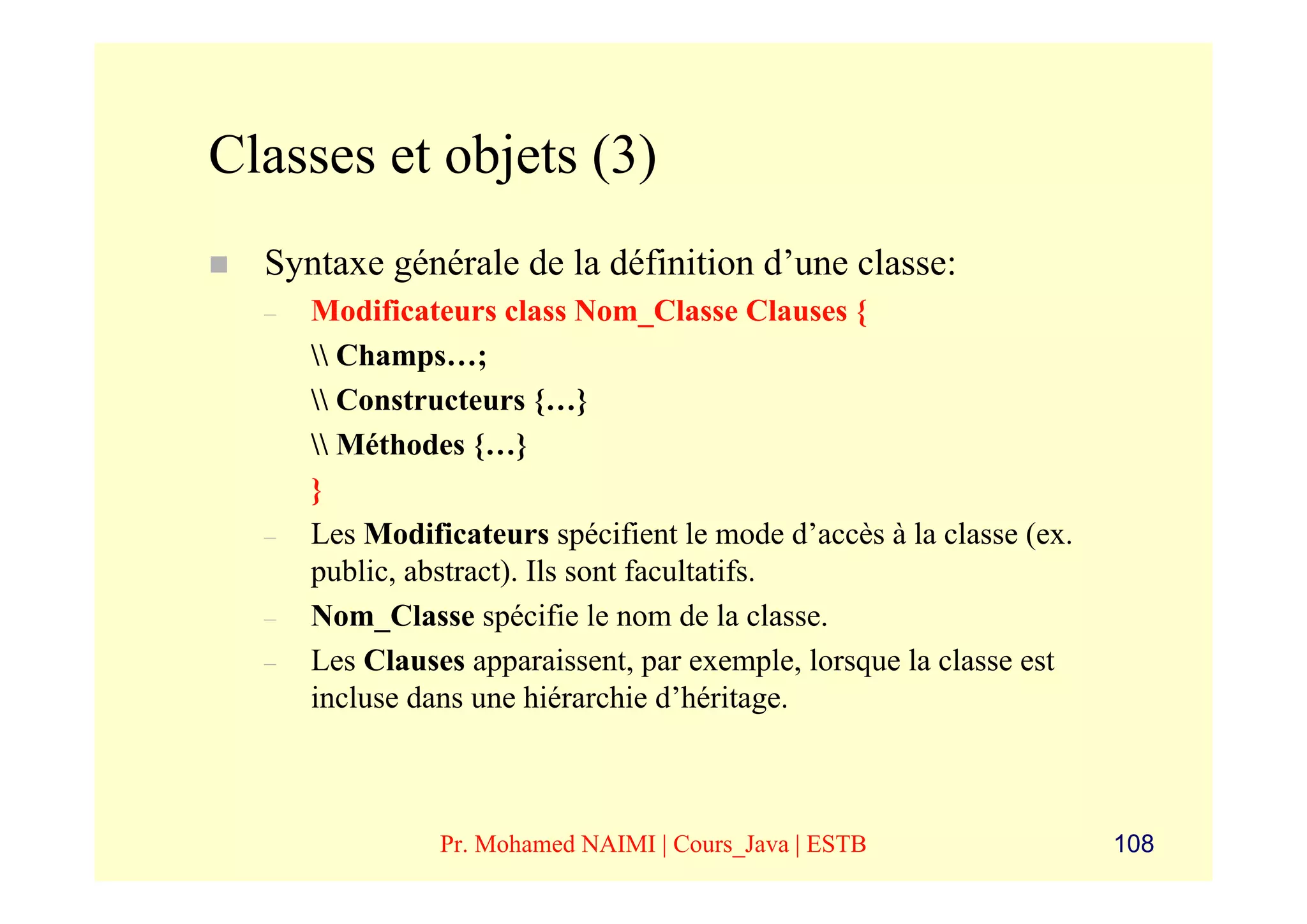Classes et objets (3)
  Syntaxe générale de la définition d’une classe:
  –   Modificateurs class Nom_Classe Clauses {
       Champs…;
       Constructeurs {…}
       Méthodes {…}
      }
  –   Les Modificateurs spécifient le mode d’accès à la classe (ex.
      public, abstract). Ils sont facultatifs.
  –   Nom_Classe spécifie le nom de la classe.
  –   Les Clauses apparaissent, par exemple, lorsque la classe est
      incluse dans une hiérarchie d’héritage.



                Pr. Mohamed NAIMI | Cours_Java | ESTB                 108
 