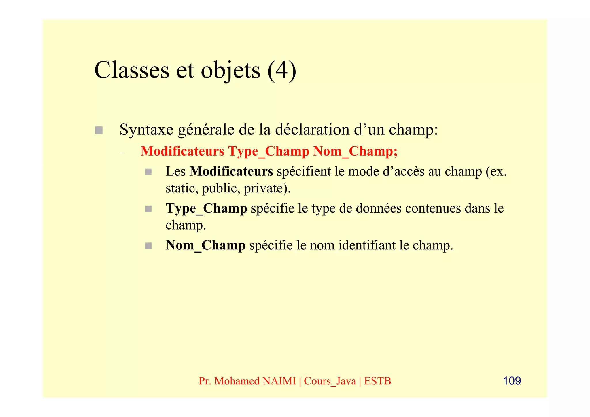 Classes et objets (4)

  Syntaxe générale de la déclaration d’un champ:
  –   Modificateurs Type_Champ Nom_Champ;
         Les Modificateurs spécifient le mode d’accès au champ (ex.
         static, public, private).
         Type_Champ spécifie le type de données contenues dans le
         champ.
         Nom_Champ spécifie le nom identifiant le champ.




               Pr. Mohamed NAIMI | Cours_Java | ESTB              109
 
