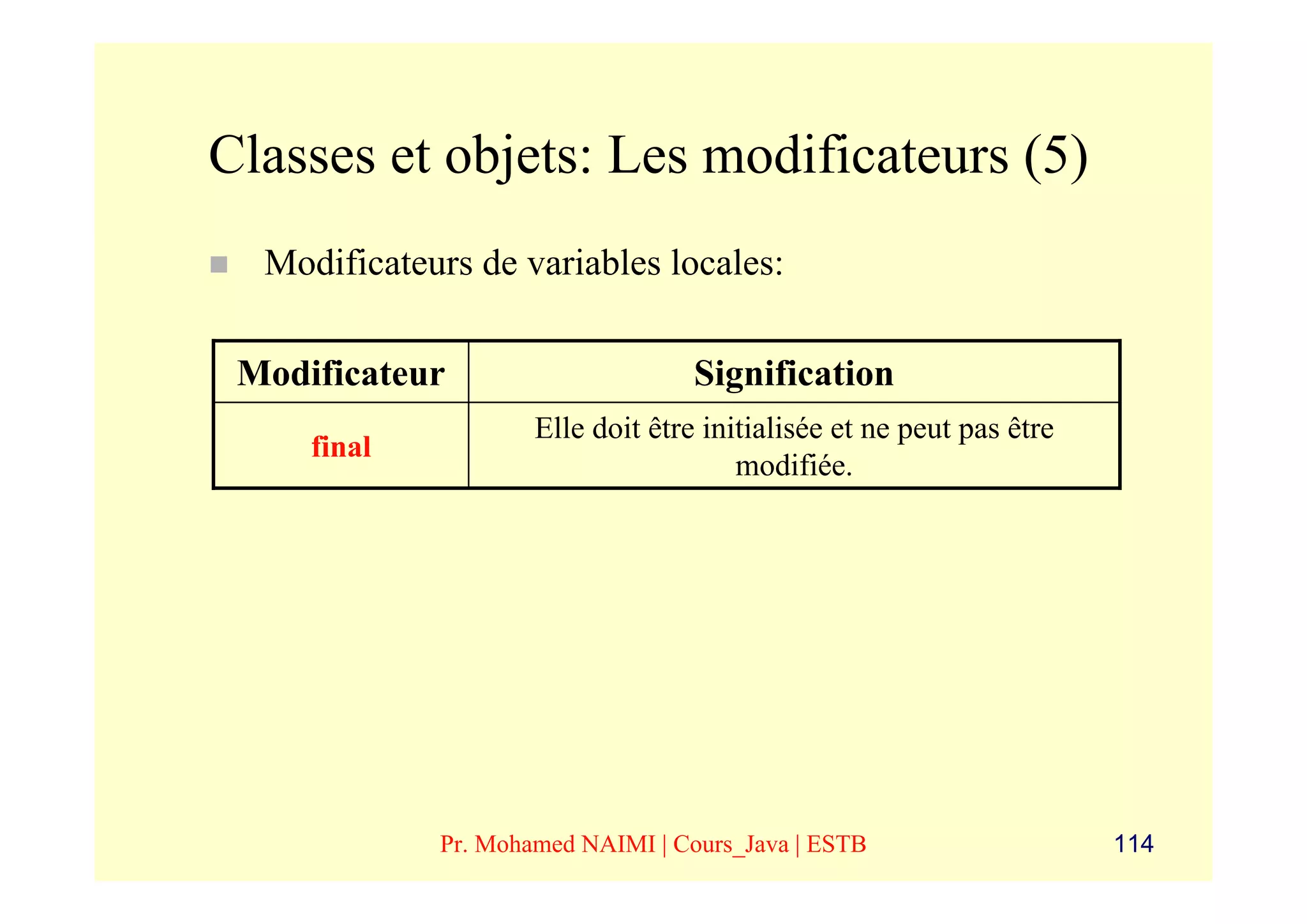 Classes et objets: Les modificateurs (5)
  Modificateurs de variables locales:

 Modificateur                      Signification
                     Elle doit être initialisée et ne peut pas être
     final
                                       modifiée.




             Pr. Mohamed NAIMI | Cours_Java | ESTB                    114
 