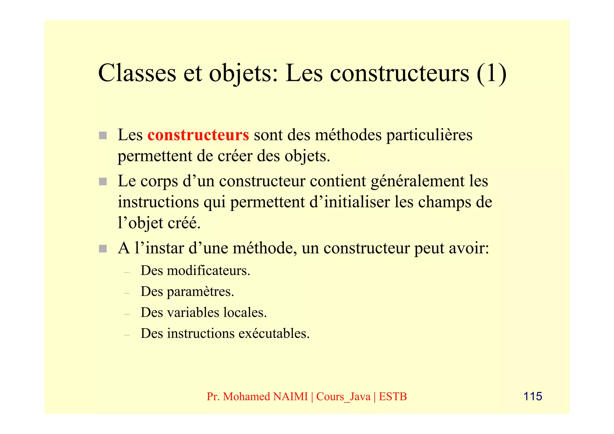 Classes et objets: Les constructeurs (1)

 Les constructeurs sont des méthodes particulières
 permettent de créer des objets.
 Le corps d’un constructeur contient généralement les
 instructions qui permettent d’initialiser les champs de
 l’objet créé.
 A l’instar d’une méthode, un constructeur peut avoir:
  –   Des modificateurs.
  –   Des paramètres.
  –   Des variables locales.
  –   Des instructions exécutables.



                 Pr. Mohamed NAIMI | Cours_Java | ESTB     115
 