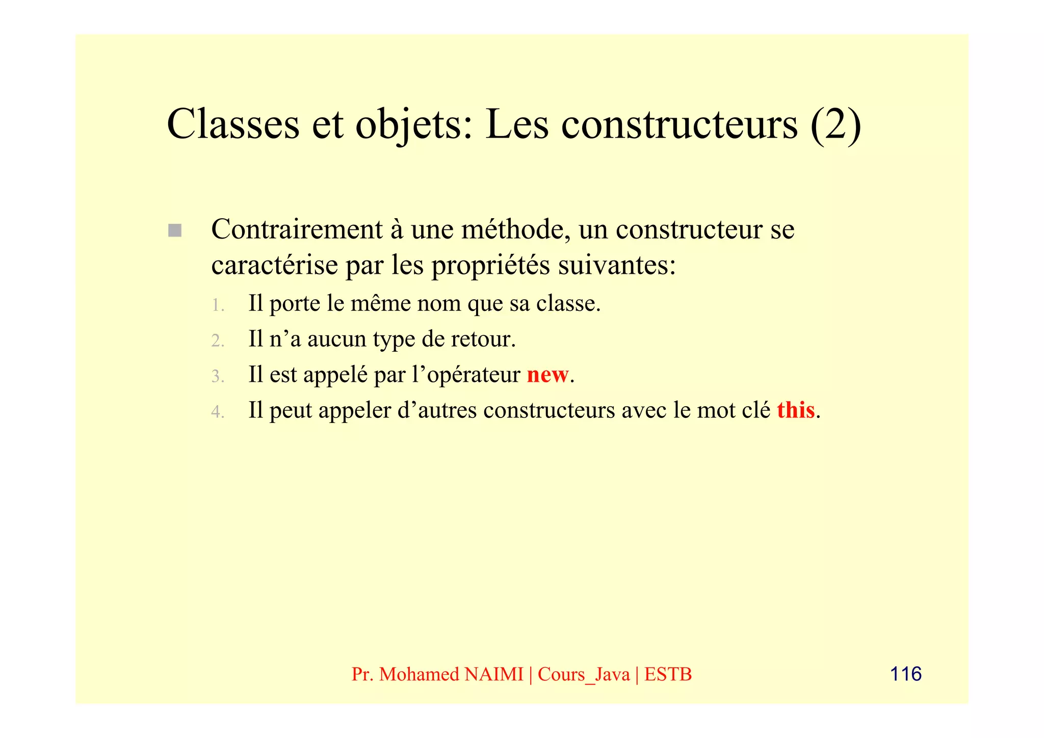 Classes et objets: Les constructeurs (2)

  Contrairement à une méthode, un constructeur se
  caractérise par les propriétés suivantes:
  1.   Il porte le même nom que sa classe.
  2.   Il n’a aucun type de retour.
  3.   Il est appelé par l’opérateur new.
  4.   Il peut appeler d’autres constructeurs avec le mot clé this.




                 Pr. Mohamed NAIMI | Cours_Java | ESTB                116
 